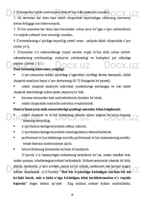 1. Korxonada o’qitish motivasiyasi bilan ta’lim sifati pasayishi mumkin; 
2.   Ish   dasturlari   har   doim   ham   ishlab   chiqarishda   bajariladigan   ishlarning   mavsumiy
ketma-ketligiga mos kelavermaydi;
3. Ta’lim muassasa har doim ham korxonalar uchun zarur bo’lgan o’quv materiallarini
o’z vaqtida yetkazib bera olmasligi mumkin;
4. Korxonalarning o’qitishga tayyorligi yetarli emas - natijada ishlab chiqarishda o’quv
joylari yo’q;
5.   Korxonalar   o’z   mahsulotlariga   yuqori   narxlar   orqali   ta’lim   olish   uchun   (asbob-
uskunalarning   yetishmasligi,   moliyaviy   yetishmasligi   va   boshqalar)   pul   ishlashga
majbur.  (Jadval-2.3.1.)
Dual tizimning innovasion  yangiligi :
 o’quv jarayonini tashkil qilishdagi o’zgarishlar (sinfdagi darslar kamayadi, ishlab
chiqarish amaliyoti hajmi o’quv dasturining 60-70 foizigacha ko’payadi);
 ishlab   chiqarish   amaliyoti   individual   yondashuvga   asoslangan   va   real   ishlab
chiqarish sharoitlariga imkon qadar yaqinroq bo’ladi;
 korxona tomonidan dual moliyalashtirish choralari  ko’riladi ;
 ishlab chiqarishda mentorlik institutini rivojlantiri ladi .
Dual ta’limni joriy etish samaradorligi quyidagi mezonlar bilan belgilanadi: 
 ishlab   chiqarish   va   ta’lim   muhitining   ishlashi   uchun   yagona   me’yoriy-huquqiy
bazaning mavjudligi;
 o’quvchi larni kasbga tayyorlash sifatini oshirish;
 o’quvchi larni kasbga tayyorlash texnologiyalarini takomillashtirish;
 p rofessional ta’lim  talablariga muvofiq professional ta’lim  muassasa ning moddiy-
texnik bazasini moderniza s iya qilish; 
 bitiruvchilarning korxonada ish bilan ta’minlanish.
O’quvchi   o’zi   bajarayotgan   mehnatning   natijalarini   ko’rsa,   undan   manfaat   olsa,
undan qoniqsa, rohatlansagina mehnat tarbiyalaydi. Mehnat jarayonida odamda do’stlik,
ahillik, hamkorlik, o’zaro yordam, jamoa bo’lib ishlash, madaniyat, ma’naviyat singari
sifatlar   shakllanadi.   A.N.Farobiy   "Har   bir   o’quvchiga   b ir kitilgan   ma’lum   bir   ish
bo’lishi   kerak,   toki   u   kishi   o’ziga   b ir kitilgan   ishni   kechiktirmasdan   o’z   vaqtida
bajarsin"   degan   talabni   qo’yadi   .   Eng   muhimi   mehnat   kishini   muhtojlikdan,
29