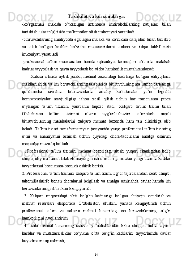 Tashkilot va korxonalarga :
-ko’rgazmali   shaklda   o’tkazilgan   imtihonda   ishtirokchilarning   natijalari   bilan
tanishish, ular to’g’risida ma’lumotlar olish imkoniyati yaratiladi
-bitiruvchilarning amaliyotda egallagan malaka va ko’nikma darajalari bilan tanishib
va   talab   bo’lgan   kasblar   bo’yicha   mutaxassislarni   tanlash   va   ishga   taklif   etish
imkoniyati yaratiladi
-professional   ta’lim   muassasalari   hamda   iqtisodiyot   tarmoqlari   o’rtasida   malakali
kadrlar tayyorlash va qayta tayyorlash bo’yicha hamkorlik mustahkamlanadi.
Xulosa   sifatida   aytish   joizki,   mehnat   bozoridagi   kadrlarga   bo lgan   ehtiyojlarniʻ
shakllanishida va ish beruvchilarning talablarida bitiruvchining ma lumot darajasiga
ʼ
qo shimcha   ravishda   bitiruvchilarda   amaliy   ko nikmalar   ya ni   tegishli	
ʻ ʻ ʼ
kompetensiyalar   mavjudligiga   ishon   xosil   qilish   uchun   har   tomonlama   puxta
o ylangan   ta lim   tizimini   yaratishni   taqozo   etadi.   Xalqaro   ta lim   tizimi   bilan
ʻ ʼ ʼ
O zbekiston   ta lim   tizimini   o zaro   uyg unlashuvini   ta minlash   orqali
ʻ ʼ ʻ ʻ ʼ
bitiruvchilarning   malakalarini   xalqaro   mehnat   bozorida   ham   tan   olinishiga   olib
keladi. Ta lim tizimi transformatsiyasi  jarayonida yangi  professional  ta lim tiziming	
ʼ ʼ
o rni   va   ahamiyatini   oshirish   uchun   quyidagi   chora-tadbirlarni   amalga   oshirish	
ʻ
maqsadga muvofiq bo ladi:	
ʻ
  1.Professional   ta lim   tizimini   mehnat   bozoridagi   ulushi   yuqori   ekanligidan   kelib	
ʼ
chiqib, oliy ma lumot talab etilmaydigan ish o rinlariga mazkur yangi tizimda kadrlar	
ʼ ʻ
tayyorlashni bosqichma-bosqich oshirib borish. 
2. Professional ta lim tizimini xalqaro ta lim tizimi ilg or tajribalaridan kelib chiqib,	
ʼ ʼ ʻ
takomillashtirib   borish   choralarini   belgilash   va   amalga   oshirishda   davlat   hamda   ish
beruvchilarning ishtirokini kengaytirish.
  3.   Xalqaro   miqyosidagi   o rta   bo g in   kadrlariga   bo lgan   ehtiyojni   qondirish   va	
ʻ ʻ ʻ ʻ
mehnat   resurslari   eksportida   O zbekiston   ulushini   yanada   kengaytirish   uchun	
ʻ
professional   ta lim   va   xalqaro   mehnat   bozoridagi   ish   beruvchilarning   to g ri	
ʼ ʻ ʻ
hamkorligini rivojlantirish.
  4.   Ichki   mehnat   bozorining   ustuvor   yo nalishlaridan   kelib   chiqqan   holda,   ayrim	
ʻ
kasblar   va   mutaxassisliklar   bo yicha   o rta   bo g in   kadrlarini   tayyorlashda   davlat	
ʻ ʻ ʻ ʻ
buyurtmasining oshirish;
34