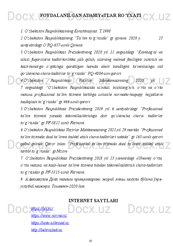 FOYDALANILGAN ADABIYoTLAR RO’YXATI
1. O’zbekiston Respublikasining Konstitusiyasi. T,1998 
2.O’zbekiston   Respublikasining   “Ta’lim   to’g’risida”   gi   qonuni.   2020   y.                       23
sentyabrdagi O’RQ-637-sonli Qonuni.
3.O’zbekiston   Respublikasi   Prezidentining   2020   yil   11   avgustdagi   “Kambag’al   va
ishsiz   fuqarolarni   tadbirkorlikka   jalb   qilish,   ularning   mehnat   faolligini   oshirish   va
kasb-hunarga   o’qitishga   qaratilgan   hamda   aholi   bandligini   ta’minlashga   oid
qo’shimcha chora-tadbirlar to’g’risida” PQ-4804-son qarori
4.O’zbekiston   Respublikasi   Vazirlar   Mahkamasinning   2020   yil  
7   avgustdagi   “O’zbekiston   Respublikasida   uzluksiz   boshlang’ich,   o’rta   va   o’rta
maxsus   professional   ta’lim   tizimini   tartibga   soluvchi   normativ-huquqiy   hujjatlarni
tasdiqlash to’g’risida”   gi 466-sonli qarori.
5.O’zbekiston   Respublikasi   Prezidentining   2019   yil   6   sentyabrdagi   “ Professional
ta’lim   tizimini   yanada   takomillashtirishga   doir   qo’shimcha   chora -   tadbirlar
to’g’risida”   gi PF-5812 sonli Farmoni.
6 .O’zbekiston Respublikasi Vazirlar Mahkamasining 2021 yil 29 martda “Professional
ta’lim tizimida dual ta’limni tashkil etish chora-tadbirlari xakida”   gi 163-sonli qarori
qabul   qilindi.   Qaror   bilan   “Professional   ta’lim   tizimida   dual   ta’limni   tashkil   etish
tartibi t o’g’ risida”   gi Nizom
7 .   O’zbekiston   Respublikasi   Prezidentining   2018   yil   25   yanvardagi   «Umumiy   o’rta,
o’rta maxsus va kasb-hunar ta’limi tizimini tubdan takomillashtirish  chora-tadbirlari
to’g’risida»   gi PF-5313-sonli Farmoni.
9.   А.Авлиякулов   Дуал   таълим   принципларини   жорий   этиш   модули   бўйича   ўқув-
услубий мажмуа. Тошкент-2020 йил.
INTERNET SAYTLARI
https://    lex.uz/   
https://www.    norma.uz   
https://univ-silkroad.uz
http://behruzbek.uz
35 