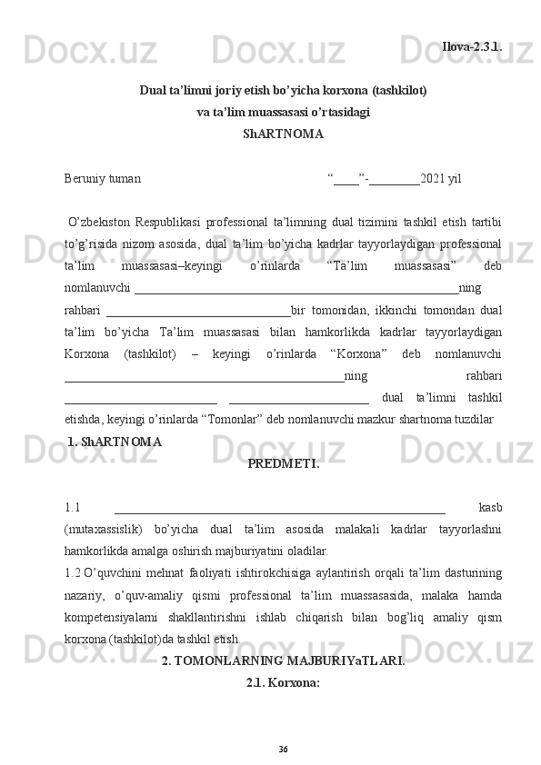 Ilova-2.3.1.
Dual ta’limni joriy etish bo’yicha korxona (tashkilot)
va ta’lim muassasasi o’rtasidagi
ShARTNOMA
 
Beruniy tuman                       “____”-________2021 yil
 
  O’zbekiston   Respublikasi   professional   ta’limning   dual   tizimini   tashkil   etish   tartibi
to’g’risida   nizom   asosida,   dual   ta’lim   bo’yicha   kadrlar   tayyorlaydigan   professional
ta’lim   muassasasi–keyingi   o’rinlarda   “Ta’lim   muassasasi”   deb
nomlanuvchi   ___________________________________________________ning
rahbari   _____________________________bir   tomonidan,   ikkinchi   tomondan   dual
ta’lim   bo’yicha   Ta’lim   muassasasi   bilan   hamkorlikda   kadrlar   tayyorlaydigan
Korxona   (tashkilot)   –   keyingi   o’rinlarda   “Korxona”   deb   nomlanuvchi
____________________________________________ning   rahbari
________________________   ______________________   dual   ta’limni   tashkil
etishda, keyingi o’rinlarda “Tomonlar” deb nomlanuvchi mazkur shartnoma tuzdilar
  1. ShARTNOMA
PREDMETI.
 
1.1   ____________________________________________________   kasb
(mutaxassislik)   bo’yicha   dual   ta’lim   asosida   malakali   kadrlar   tayyorlashni
hamkorlikda amalga oshirish majburiyatini oladilar.
1.2   O’quvchini   mehnat   faoliyati   ishtirokchisiga   aylantirish   orqali   ta’lim   dasturining
nazariy,   o’quv-amaliy   qismi   professional   ta’lim   muassasasida,   malaka   hamda
kompetensiyalarni   shakllantirishni   ishlab   chiqarish   bilan   bog’liq   amaliy   qism
korxona (tashkilot)da tashkil etish.
2. TOMONLARNING MAJBURIYaTLARI.
2.1. Korxona:
36
