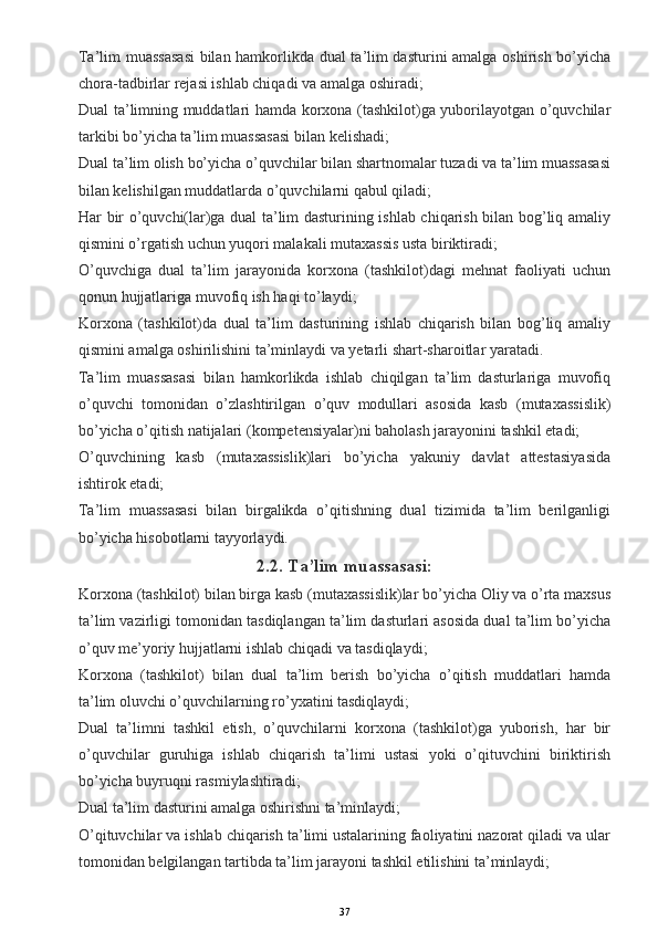 Ta’lim muassasasi  bilan hamkorlikda dual ta’lim dasturini amalga oshirish bo’yicha
chora-tadbirlar rejasi ishlab chiqadi va amalga oshiradi;
Dual ta’limning muddatlari hamda korxona (tashkilot)ga yuborilayotgan o’quvchilar
tarkibi bo’yicha ta’lim muassasasi bilan kelishadi;
Dual ta’lim olish bo’yicha o’quvchilar bilan shartnomalar tuzadi va ta’lim muassasasi
bilan kelishilgan muddatlarda o’quvchilarni qabul qiladi;
Har bir o’quvchi(lar)ga dual ta’lim dasturining ishlab chiqarish bilan bog’liq amaliy
qismini o’rgatish uchun yuqori malakali mutaxassis usta biriktiradi;
O’quvchiga   dual   ta’lim   jarayonida   korxona   (tashkilot)dagi   mehnat   faoliyati   uchun
qonun hujjatlariga muvofiq ish haqi to’laydi;
Korxona   (tashkilot)da   dual   ta’lim   dasturining   ishlab   chiqarish   bilan   bog’liq   amaliy
qismini amalga oshirilishini ta’minlaydi va yetarli shart-sharoitlar yaratadi.
Ta’lim   muassasasi   bilan   hamkorlikda   ishlab   chiqilgan   ta’lim   dasturlariga   muvofiq
o’quvchi   tomonidan   o’zlashtirilgan   o’quv   modullari   asosida   kasb   (mutaxassislik)
bo’yicha o’qitish natijalari (kompetensiyalar)ni baholash jarayonini tashkil etadi;
O’quvchining   kasb   (mutaxassislik)lari   bo’yicha   yakuniy   davlat   attestasiyasida
ishtirok etadi;
Ta’lim   muassasasi   bilan   birgalikda   o’qitishning   dual   tizimida   ta’lim   berilganligi
bo’yicha hisobotlarni tayyorlaydi.
2.2. Ta’lim muassasasi:
Korxona (tashkilot) bilan birga kasb (mutaxassislik)lar bo’yicha Oliy va o’rta maxsus
ta’lim vazirligi tomonidan tasdiqlangan ta’lim dasturlari asosida dual ta’lim bo’yicha
o’quv me’yoriy hujjatlarni ishlab chiqadi va tasdiqlaydi;
Korxona   (tashkilot)   bilan   dual   ta’lim   berish   bo’yicha   o’qitish   muddatlari   hamda
ta’lim oluvchi o’quvchilarning ro’yxatini tasdiqlaydi;
Dual   ta’limni   tashkil   etish,   o’quvchilarni   korxona   (tashkilot)ga   yuborish,   har   bir
o’quvchilar   guruhiga   ishlab   chiqarish   ta’limi   ustasi   yoki   o’qituvchini   biriktirish
bo’yicha buyruqni rasmiylashtiradi;
Dual ta’lim dasturini amalga oshirishni ta’minlaydi;
O’qituvchilar va ishlab chiqarish ta’limi ustalarining faoliyatini nazorat qiladi va ular
tomonidan belgilangan tartibda ta’lim jarayoni tashkil etilishini ta’minlaydi;
37
