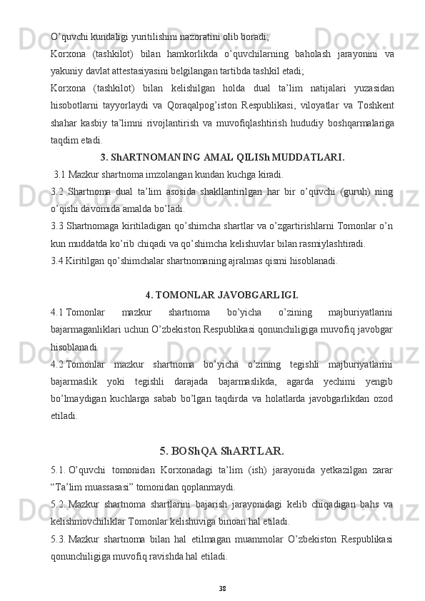 O’quvchi kundaligi yuritilishini nazoratini olib boradi;
Korxona   (tashkilot)   bilan   hamkorlikda   o’quvchilarning   baholash   jarayonini   va
yakuniy davlat attestasiyasini belgilangan tartibda tashkil etadi;
Korxona   (tashkilot)   bilan   kelishilgan   holda   dual   ta’lim   natijalari   yuzasidan
hisobotlarni   tayyorlaydi   va   Qoraqalpog’iston   Respublikasi,   viloyatlar   va   Toshkent
shahar   kasbiy   ta’limni   rivojlantirish   va   muvofiqlashtirish   hududiy   boshqarmalariga
taqdim etadi.
3. ShARTNOMANING AMAL QILISh MUDDATLARI.
  3.1 Mazkur shartnoma imzolangan kundan kuchga kiradi.
3.2   Shartnoma   dual   ta’lim   asosida   shakllantirilgan   har   bir   o’quvchi   (guruh)   ning
o’qishi davomida amalda bo’ladi.
3.3 Shartnomaga kiritiladigan qo’shimcha shartlar va o’zgartirishlarni Tomonlar o’n
kun muddatda ko’rib chiqadi va qo’shimcha kelishuvlar bilan rasmiylashtiradi.
3.4 Kiritilgan qo’shimchalar shartnomaning ajralmas qismi hisoblanadi.
 
4. TOMONLAR JAVOBGARLIGI.
4.1   Tomonlar   mazkur   shartnoma   bo’yicha   o’zining   majburiyatlarini
bajarmaganliklari uchun O’zbekiston Respublikasi qonunchiligiga muvofiq javobgar
hisoblanadi.
4.2   Tomonlar   mazkur   shartnoma   bo’yicha   o’zining   tegishli   majburiyatlarini
bajarmaslik   yoki   tegishli   darajada   bajarmaslikda,   agarda   yechimi   yengib
bo’lmaydigan   kuchlarga   sabab   bo’lgan   taqdirda   va   holatlarda   javobgarlikdan   ozod
etiladi.
 
5. BOShQA ShARTLAR.
5.1.   O’quvchi   tomonidan   Korxonadagi   ta’lim   (ish)   jarayonida   yetkazilgan   zarar
“Ta’lim muassasasi” tomonidan qoplanmaydi.  
5.2.   Mazkur   shartnoma   shartlarini   bajarish   jarayonidagi   kelib   chiqadigan   bahs   va
kelishmovchiliklar Tomonlar kelishuviga binoan hal etiladi.
5.3.   Mazkur   shartnoma   bilan   hal   etilmagan   muammolar   O’zbekiston   Respublikasi
qonunchiligiga muvofiq ravishda hal etiladi.
38