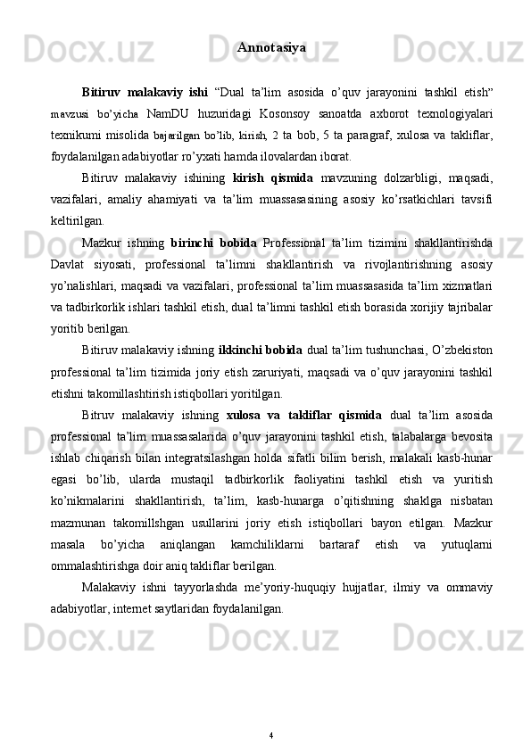 Annotasiya
Bitiruv   malakaviy   ishi   “Dual   ta’lim   asosida   o’quv   jarayonini   tashkil   etish ”
mavzusi   bo’yicha   NamDU   huzuridagi   Kosonsoy   sanoatda   axborot   texnologiyalari
texnikumi   misolida   bajarilgan   bo’lib,   kirish,   2   ta   bob,   5   ta   paragraf,   xulosa   va   takliflar,
foydalanilgan adabiyotlar ro’yxati hamda ilovalardan iborat.  
Bitiruv   malakaviy   ishining   kirish   qismida   mavzuning   dolzarbligi,   maqsadi,
vazifalari,   amaliy   ahamiyati   va   ta’lim   muassasasining   asosiy   ko’rsatkichlari   tavsifi
keltirilgan.
Mazkur   ishning   birinchi   bobida   Professional   ta’lim   tizimini   shakllantirishda
Davlat   siyosati,   professional   ta’limni   shakllantirish   va   rivojlantirishning   asosiy
yo’nalishlari, maqsadi  va vazifalari, professional  ta’lim muassasasida ta’lim xizmatlari
va tadbirkorlik ishlari tashkil etish, dual ta’limni tashkil etish borasida xorijiy tajribalar
yoritib berilgan.
Bitiruv malakaviy ishning   ikkinchi bobida   dual ta’lim tushunchasi, O’zbekiston
professional   ta’lim   tizimida   joriy   etish   zaruriyati,   maqsadi   va   o’quv   jarayonini   tashkil
etishni takomillashtirish istiqbollari yoritilgan.
Bitruv   malakaviy   ishning   xulosa   va   takliflar   qismida   dual   ta’lim   asosida
professional   ta’lim   muassasalarida   o’quv   jarayonini   tashkil   etish,   talabalarga   bevosita
ishlab   chiqarish   bilan   integratsilashgan   holda   sifatli   bilim   berish,   malakali   kasb-hunar
egasi   bo’lib,   ularda   mustaqil   tadbirkorlik   faoliyatini   tashkil   etish   va   yuritish
ko’nikmalarini   shakllantirish,   ta’lim,   kasb-hunarga   o’qitishning   shaklga   nisbatan
mazmunan   takomillshgan   usullarini   joriy   etish   istiqbollari   bayon   etilgan.   Mazkur
masala   bo’yicha   aniqlangan   kamchiliklarni   bartaraf   etish   va   yutuqlarni
ommalashtirishga doir aniq takliflar berilgan.
Malakaviy   ishni   tayyorlashda   me’yoriy-huquqiy   hujjatlar,   ilmiy   va   ommaviy
adabiyotlar, internet saytlaridan foydalanilgan.
4