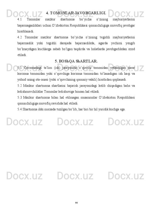 4. TOMONLAR JAVOBGARLIGI.
4.1   Tomonlar   mazkur   shartnoma   bo’yicha   o’zining   majburiyatlarini
bajarmaganliklari uchun O’zbekiston Respublikasi qonunchiligiga muvofiq javobgar
hisoblanadi.
4.2   Tomonlar   mazkur   shartnoma   bo’yicha   o’zining   tegishli   majburiyatlarini
bajarmaslik   yoki   tegishli   darajada   bajarmaslikda,   agarda   yechimi   yengib
bo’lmaydigan   kuchlarga   sabab   bo’lgan   taqdirda   va   holatlarda   javobgarlikdan   ozod
etiladi.
5. BOShQA ShARTLAR.
5.1   Korxonadagi   ta’lim   (ish)   jarayonida   o’quvchi   tomonidan   yetkazilgan   zarar
korxona   tomonidan   yoki   o’quvchiga   korxona   tomonidan   to’lanadigan   ish   haqi   va
yohud uning ota-onasi (yoki o’quvchining qonuniy vakili) hisobidan qoplanadi.
5.2   Mazkur   shartnoma   shartlarini   bajarish   jarayonidagi   kelib   chiqadigan   bahs   va
kelishmovchiliklar Tomonlar kelishuviga binoan hal etiladi.
5.3   Mazkur   shartnoma   bilan   hal   etilmagan   muammolar   O’zbekiston   Respublikasi
qonunchiligiga muvofiq ravishda hal etiladi.
5.4 Shartnoma ikki nusxada tuzilgan bo’lib, har biri bir hil yuridik kuchga ega.  
44