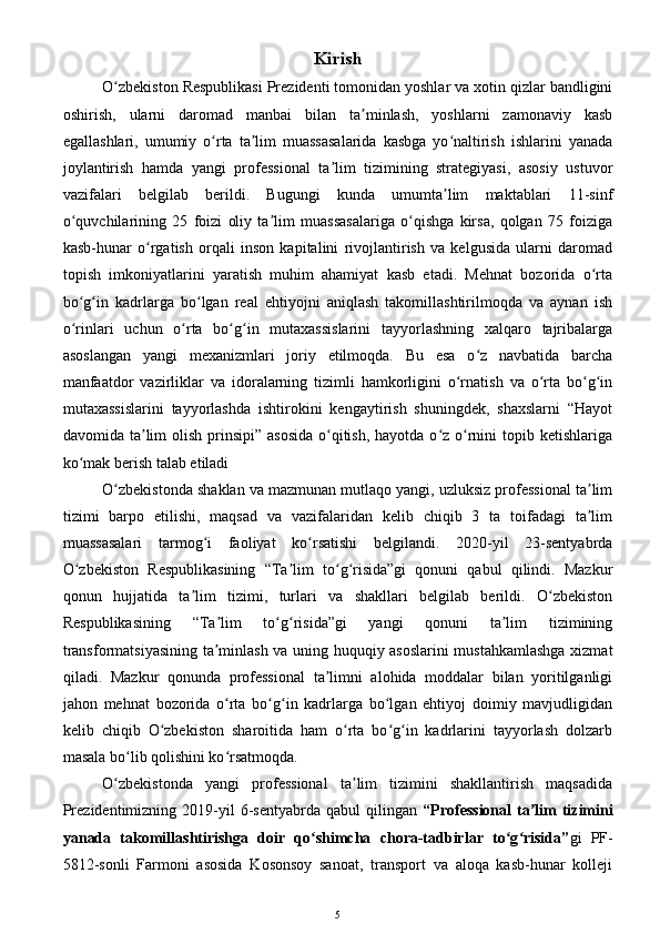 Kirish
O zbekiston Respublikasi Prezidenti tomonidan yoshlar va xotin qizlar bandliginiʻ
oshirish,   ularni   daromad   manbai   bilan   ta minlash,   yoshlarni   zamonaviy   kasb	
ʼ
egallashlari,   umumiy   o rta   ta lim   muassasalarida   kasbga   yo naltirish   ishlarini   yanada	
ʻ ʼ ʻ
joylantirish   hamda   yangi   professional   ta lim   tizimining   strategiyasi,   asosiy   ustuvor	
ʼ
vazifalari   belgilab   berildi.   Bugungi   kunda   umumta lim   maktablari   11-sinf	
ʼ
o quvchilarining   25   foizi   oliy   ta lim   muassasalariga   o qishga   kirsa,   qolgan   75   foiziga	
ʻ ʼ ʻ
kasb-hunar   o rgatish   orqali   inson   kapitalini   rivojlantirish   va   kelgusida   ularni   daromad	
ʻ
topish   imkoniyatlarini   yaratish   muhim   ahamiyat   kasb   etadi.   Mehnat   bozorida   o rta	
ʻ
bo g in   kadrlarga   bo lgan   real   ehtiyojni   aniqlash   takomillashtirilmoqda   va   aynan   ish	
ʻ ʻ ʻ
o rinlari   uchun   o rta   bo g in   mutaxassislarini   tayyorlashning   xalqaro   tajribalarga
ʻ ʻ ʻ ʻ
asoslangan   yangi   mexanizmlari   joriy   etilmoqda.   Bu   esa   o z   navbatida   barcha	
ʻ
manfaatdor   vazirliklar   va   idoralarning   tizimli   hamkorligini   o rnatish   va   o rta   bo g in	
ʻ ʻ ʻ ʻ
mutaxassislarini   tayyorlashda   ishtirokini   kengaytirish   shuningdek,   shaxslarni   “Hayot
davomida ta lim  olish  prinsipi”  asosida  o qitish,  hayotda o z o rnini  topib ketishlariga	
ʼ ʻ ʻ ʻ
ko mak berish talab etiladi	
ʻ
O zbekistonda shaklan va mazmunan mutlaqo yangi, uzluksiz professional ta lim	
ʻ ʼ
tizimi   barpo   etilishi,   maqsad   va   vazifalaridan   kelib   chiqib   3   ta   toifadagi   ta lim	
ʼ
muassasalari   tarmog i   faoliyat   ko rsatishi   belgilandi.   2020-yil   23-sentyabrda	
ʻ ʻ
O zbekiston   Respublikasining   “Ta lim   to g risida”gi   qonuni   qabul   qilindi.   Mazkur	
ʻ ʼ ʻ ʻ
qonun   hujjatida   ta lim   tizimi,   turlari   va   shakllari   belgilab   berildi.   O zbekiston	
ʼ ʻ
Respublikasining   “Ta lim   to g risida”gi   yangi   qonuni   ta lim   tizimining	
ʼ ʻ ʻ ʼ
transformatsiyasining ta minlash va uning huquqiy asoslarini mustahkamlashga xizmat
ʼ
qiladi.   Mazkur   qonunda   professional   ta limni   alohida   moddalar   bilan   yoritilganligi	
ʼ
jahon   mehnat   bozorida   o rta   bo g in   kadrlarga   bo lgan   ehtiyoj   doimiy   mavjudligidan	
ʻ ʻ ʻ ʻ
kelib   chiqib   O zbekiston   sharoitida   ham   o rta   bo g in   kadrlarini   tayyorlash   dolzarb	
ʻ ʻ ʻ ʻ
masala bo lib qolishini ko rsatmoqda. 	
ʻ ʻ
O zbekistonda   yangi   professional   ta lim   tizimini   shakllantirish   maqsadida	
ʻ ʼ
Prezidentimizning  2019-yil   6-sentyabrda  qabul   qilingan   “Professional  ta lim  tizimini	
ʼ
yanada   takomillashtirishga   doir   qo shimcha   chora-tadbirlar   to g risida”	
ʻ ʻ ʻ gi   PF-
5812-sonli   Farmoni   asosida   Kosonsoy   sanoat,   transport   va   aloqa   kasb-hunar   kolleji
5