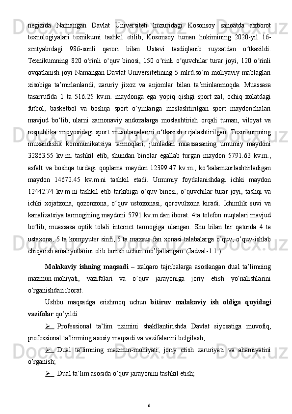 negizida   Namangan   Davlat   Universiteti   huzuridagi   Kosonsoy   sanoatda   axborot
texnologiyalari   texnikumi   tashkil   etilib,   Kosonsoy   tuman   hokimining   2020-yil   16-
sentyabrdagi   986-sonli   qarori   bilan   Ustavi   tasdiqlanib   ruyxatdan   o tkazildi.ʻ
Texnikumning   820   o rinli   o quv   binosi,   150   o rinli   o quvchilar   turar   joyi,   120   o rinli	
ʻ ʻ ʻ ʻ ʻ
ovqatlanish joyi  Namangan  Davlat  Universitetining 5 mlrd.so m  moliyaviy mablaglari	
ʻ
xisobiga   ta mirlanlandi,   zaruriy   jixoz   va   anjomlar   bilan   ta minlanmoqda.   Muassasa	
ʼ ʼ
tasarrufida   1   ta   516.25   kv.m.   maydonga   ega   yopiq   qishgi   sport   zal,   ochiq   xolatdagi
futbol,   basketbol   va   boshqa   sport   o yinlariga   moslashtirilgan   sport   maydonchalari	
ʻ
mavjud   bo lib,   ularni   zamonaviy   andozalarga   moslashtirish   orqali   tuman,   viloyat   va	
ʻ
respublika   miqyosidagi   sport   musobaqalarini   o tkazish   rejalashtirilgan.   Texnikumning	
ʻ
muxandislik   kommunikatsiya   tarmoqlari,   jumladan   muassasaning   umumiy   maydoni
32863.55   kv.m.   tashkil   etib,   shundan   binolar   egallab   turgan   maydon   5791.63   kv.m.,
asfalt   va   boshqa   turdagi   qoplama   maydon   12399.47   kv.m.,   ko kalamzorlashtirladigan	
ʻ
maydon   14672.45   kv.m.ni   tashkil   etadi.   Umumiy   foydalanishdagi   ichki   maydon
12442.74   kv.m.ni   tashkil   etib   tarkibiga   o quv   binosi,   o quvchilar   turar   joyi,   tashqi   va	
ʻ ʻ
ichki   xojatxona,   qozonxona,   o quv   ustoxonasi,   qorovulxona   kiradi.   Ichimlik   suvi   va	
ʻ
kanalizatsiya tarmogining maydoni 5791 kv.m.dan iborat. 4ta telefon nuqtalari mavjud
bo lib,   muassasa   optik   tolali   internet   tarmogiga   ulangan.   Shu   bilan   bir   qatorda   4   ta	
ʻ
ustaxona, 5 ta kompyuter sinfi, 5 ta maxsus fan xonasi talabalarga o’quv, o’quv-ishlab
chiqarish amaliyotlarini olib borish uchun mo’ljallangan. (Jadval-1.1.)
Malakaviy   ishning   maqsadi   –   xalqaro   tajribalarga   asoslangan   dual   ta’limning
mazmun-mohiyati,   vazifalari   va   o’quv   jarayoniga   joriy   etish   yo’nalishlarini
o’rganishdan iborat.
Ushbu   maqsadga   erishmoq   uchun   bitiruv   malakaviy   ish   oldiga   quyidagi
vazifalar  qo’yildi:
   Professional   ta’lim   tizimini   shakllantirishda   Davlat   siyosati ga   muvofiq,
p rofessional ta’limning asosiy maqsadi va vazifalari ni belgilash;
   Dual   ta’limning   mazmun-mohiyati,   joriy   etish   zaruriyati   va   ahamiyatini
o’rganish ;
   Dual ta’lim asosida o’quv jarayonini  tashkil etish;
6