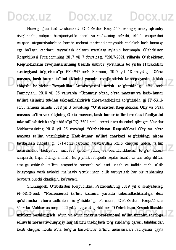 Hozirgi   globallashuv   sharoitida   O’zbekiston   Respublikasining   ijtimoiy-iqtisodiy
rivojlanishi,   xalqaro   hamjamiyatda   obro’   va   nufuzining   oshishi,   ishlab   chiqarishni
xalqaro integratsiyalashuvi  hamda  mehnat   taqsimoti   jarayonida  malakali   kasb-hunarga
ega   bo’lgan   kadrlarni   tayyorlash   dolzarb   masalaga   aylanib   bormoqda.   O’zbekiston
Respublikasi   Prezidentining   2017   yil   7   fevraldagi   “2017-2021   yillarda   O’zbekiston
Respublikasini   rivojlantirishning   beshta   ustivor   yo’nalishi   bo’yicha   Harakatlar
strategiyasi   to’g’risida” gi   PF-4947-sonli   Farmoni,   2017   yil   18   maydagi   “O’rta
maxsus,   kasb-hunar   ta’limi   tizimini   yanada   rivojlantirish   konsepsiyasini   ishlab
chiqish   bo’yicha   Respublika   komissiyasini   tuzish   to’g’risida” gi   4941-sonli
Farmoyishi,   2018   yil   25   yanvarda   “Umumiy   o’rta,   o’rta   maxsus   va   kasb-hunar
ta’limi   tizimini   tubdan   takomillashtirish   chora-tadbirlari   to’g’risida” gi   PF-5313-
sonli  farmoni  hamda   2018  yil  3  fevraldagi   “O’zbekiston  Respublikasi  Oliy  va  o’rta
maxsus   ta’lim   vazirligining  O’rta  maxsus,   kasb-hunar ta’limi  markazi   faoliyatini
takomillashtirish to’g’risida” gi PQ-3504-sonli  qarori  asosida  qabul qilingan Vazirlar
Mahkamasining   2018   yil   25   maydagi   “O’zbekiston   Respublikasi   Oliy   va   o’rta
maxsus   ta’lim   vazirligining   Kasb-hunar   ta’limi   markazi   to’g’risidagi   nizom
tasdiqlash   haqida” gi   391-sonli   qarorlari   talablaridan   kelib   chiqqan   holda,   ta’lim
muassasalari   faoliyatini   sarhisob   qilish,   yutuq   va   kamchiliklardan   to’g’ri   xulosa
chiqarish,   faqat   oldinga   intilish,   ko’p   yillik   istiqbolli   rejalar   tuzish   va   uni   sidqi   dildan
amalga   oshirish,   ta’lim   jarayonida   samarali   yo’llarni   izlash   va   tadbiq   etish,   o’sib
kelayotgan   yosh   avlodni   ma’naviy   yetuk   inson   qilib   tarbiyalash   har   bir   rahbarning
bevosita burchi ekanligini ko’rsatadi.
Shuningdek,   O’zbekiston   Respublikasi   Prezidentining   2019   yil   6   sentyabrdagi
PF-5812-sonli   “Professional   ta’lim   tizimini   yanada   takomillashtirishga   doir
qo’shimcha   chora-tadbirlar   to’g’risida” gi   Farmoni,   O’zbekiston   Respublikasi
Vazirlar Mahkamasining 2020 yil 7 avgustdagi 466-son  “O’zbekiston Respublikasida
uzluksiz   boshlang’ich,   o’rta   va   o’rta   maxsus   professional   ta’lim   tizimini   tartibga
soluvchi normativ-huquqiy hujjatlarni tasdiqlash to’g’risida” gi qarori, talablaridan
kelib   chiqqan   holda   o’rta   bo’g’in   kasb-hunar   ta’limi   muassasalari   faoliyatini   qayta
9 