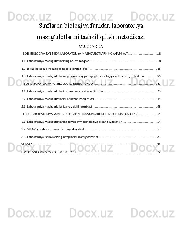 Sinflarda biologiya fanidan laboratoriya
mashg'ulotlarini tashkil qilish metodikasi
MUNDARIJA
I BOB. BIOLOGIYA TA’LIMIDA LABORATORIYA MASHG’ULOTLARNING AHAMIYATI .................................... 8
1.1. Laboratoriya mashg’ulotlarining roli va maqsadi .................................................................................. 8
1.2. Bilim, ko’nikma va malaka hosil qilishdagi o’rni .................................................................................. 16
1.3. Laboratoriya mashg’ulotlarning zamonaviy pedagogik texnologiyalar bilan uyg’unlashuvi ................ 26
II BOB LABORATORIYA MASHG’ULOTLARNING TURLARI ........................................................................... 36
2.1. Laboratoriya mashg’ulotlari uchun zarur vosita va jihozlar ................................................................ 36
2.2. Laboratoriya mashg’ulotlarini o’tkazish bosqichlari ............................................................................ 44
2.3. Laboratoriya mashg’ulotlarida xavfsizlik texnikasi .............................................................................. 49
III BOB. LABORATORIYA MASHG’ULOTLARINING SAMARADORLIGINI OSHIRISH USULLARI ...................... 54
3.1. Laboratoriya mashg’ulotlarida zamonaviy texnologiyalardan foydalanish ......................................... 54
3.2. STEAM yondashuvi asosida integratsiyalash ....................................................................................... 58
3.3. Laboratoriya ishlovlarining natijalarini rasmiylashtirish ...................................................................... 63
XULOSA ...................................................................................................................................................... 73
FOYDALANILGAN ADABIYOTLAR RO’YXATI ................................................................................................ 77 