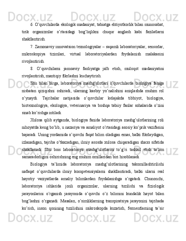 6. O’quvchilarda ekologik madaniyat, tabiatga ehtiyotkorlik bilan munosabat,
tirik   organizmlar   o’rtasidagi   bog’liqlikni   chuqur   anglash   kabi   fazilatlarni
shakllantirish.
7. Zamonaviy innovatsion texnologiyalar – raqamli laboratoriyalar, sensorlar,
mikroskopiya   tizimlari,   virtual   laboratoriyalardan   foydalanish   malakasini
rivojlantirish.
8.   O’quvchilarni   jamoaviy   faoliyatga   jalb   etish,   muloqot   madaniyatini
rivojlantirish, mantiqiy fikrlashni kuchaytirish.
Shu   bilan   birga,   laboratoriya   mashg’ulotlari   o’quvchilarda   biologiya   faniga
nisbatan   qiziqishni   oshiradi,   ularning   kasbiy   yo’nalishini   aniqlashda   muhim   rol
o’ynaydi.   Tajribalar   natijasida   o’quvchilar   kelajakda   tibbiyot,   biologiya,
biotexnologiya,   ekologiya,   veterinariya   va   boshqa   tabiiy   fanlar   sohalarida   o’zini
sinab ko’rishga intiladi.
Xulosa   qilib   aytganda,   biologiya   fanida   laboratoriya   mashg’ulotlarining   roli
nihoyatda keng bo’lib, u nazariya va amaliyot o’rtasidagi asosiy ko’prik vazifasini
bajaradi. Uning yordamida o’quvchi faqat bilim oladigan emas, balki fikrlaydigan,
izlanadigan,  tajriba  o’tkazadigan,   ilmiy  asosda   xulosa   chiqaradigan   shaxs   sifatida
shakllanadi.   Shu   bois   laboratoriya   mashg’ulotlarini   to’g’ri   tashkil   etish   ta’lim
samaradorligini oshirishning eng muhim omillaridan biri hisoblanadi.
Biologiya   ta’limida   laboratoriya   mashg’ulotlarining   takomillashtirilishi
nafaqat   o’quvchilarda   ilmiy   kompetensiyalarni   shakllantiradi,   balki   ularni   real
hayotiy   vaziyatlarda   amaliy   bilimlardan   foydalanishga   o’rgatadi.   Chunonchi,
laboratoriya   ishlarida   jonli   organizmlar,   ularning   tuzilishi   va   fiziologik
jarayonlarini   o’rganish   jarayonida   o’quvchi   o’z   bilimini   kundalik   hayot   bilan
bog’lashni   o’rganadi.   Masalan,   o’simliklarning   transpiratsiya   jarayonini   tajribada
ko’rish,   inson   qonining   tuzilishini   mikroskopda   kuzatish,   fermentlarning   ta’sir 