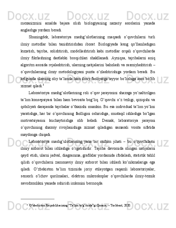 mexanizmini   amalda   bajara   olish   biologiyaning   nazariy   asoslarini   yanada
anglashga yordam beradi.
Shuningdek,   laboratoriya   mashg’ulotlarining   maqsadi   o’quvchilarni   turli
ilmiy   metodlar   bilan   tanishtirishdan   iborat.   Biologiyada   keng   qo’llaniladigan
kuzatish,   tajriba,   solishtirish,   modellashtirish   kabi   metodlar   orqali   o’quvchilarda
ilmiy   fikrlashning   dastlabki   bosqichlari   shakllanadi.   Ayniqsa,   tajribalarni   aniq
algoritm asosida rejalashtirish, ularning natijalarini baholash va rasmiylashtirish –
o’quvchilarning   ilmiy   metodologiyani   puxta   o’zlashtirishiga   yordam   beradi.   Bu
kelgusida ularning oliy ta’limda ham ilmiy faoliyatga tayyor bo’lishiga asos bo’lib
xizmat qiladi. 2
Laboratoriya   mashg’ulotlarining   roli   o’quv   jarayonini   shaxsga   yo’naltirilgan
ta’lim   konsepsiyasi   bilan ham   bevosita  bog’liq. O’quvchi  o’z  tezligi, qiziqishi   va
qobiliyati darajasida tajribalar o’tkazishi mumkin. Bu esa individual ta’lim yo’lini
yaratishga,   har   bir   o’quvchining   faolligini   oshirishga,   mustaqil   ishlashga   bo’lgan
motivatsiyasini   kuchaytirishga   olib   keladi.   Demak,   laboratoriya   jarayoni
o’quvchining   shaxsiy   rivojlanishiga   xizmat   qiladigan   samarali   vosita   sifatida
maydonga chiqadi.
Laboratoriya   mashg’ulotlarining   yana   bir   muhim   jihati   –   bu   o’quvchilarni
ilmiy   axborot   bilan   ishlashga   o’rgatishidir.   Tajriba   davomida   olingan   natijalarni
qayd etish, ularni jadval, diagramma, grafiklar yordamida ifodalash, statistik tahlil
qilish   o’quvchilarni   zamonaviy   ilmiy   axborot   bilan   ishlash   ko’nikmalariga   ega
qiladi.   O’zbekiston   ta’lim   tizimida   joriy   etilayotgan   raqamli   laboratoriyalar,
sensorli   o’lchov   qurilmalari,   elektron   mikroskoplar   o’quvchilarda   ilmiy-texnik
savodxonlikni yanada oshirish imkonini bermoqda.
2
   O‘zbekiston Respublikasining “Ta’lim to‘g‘risida”gi Qonuni. – Toshkent, 2020. 