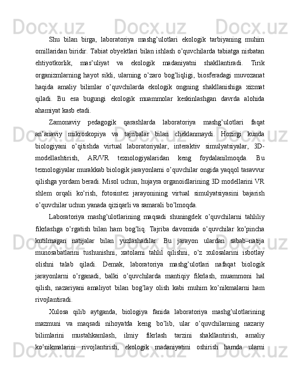 Shu   bilan   birga,   laboratoriya   mashg’ulotlari   ekologik   tarbiyaning   muhim
omillaridan biridir. Tabiat obyektlari bilan ishlash o’quvchilarda tabiatga nisbatan
ehtiyotkorlik,   mas’uliyat   va   ekologik   madaniyatni   shakllantiradi.   Tirik
organizmlarning   hayot   sikli,   ularning   o’zaro   bog’liqligi,   biosferadagi   muvozanat
haqida   amaliy   bilimlar   o’quvchilarda   ekologik   ongning   shakllanishiga   xizmat
qiladi.   Bu   esa   bugungi   ekologik   muammolar   keskinlashgan   davrda   alohida
ahamiyat kasb etadi.
Zamonaviy   pedagogik   qarashlarda   laboratoriya   mashg’ulotlari   faqat
an’anaviy   mikroskopiya   va   tajribalar   bilan   cheklanmaydi.   Hozirgi   kunda
biologiyani   o’qitishda   virtual   laboratoriyalar,   interaktiv   simulyatsiyalar,   3D-
modellashtirish,   AR/VR   texnologiyalaridan   keng   foydalanilmoqda.   Bu
texnologiyalar murakkab biologik jarayonlarni o’quvchilar ongida yaqqol tasavvur
qilishga yordam beradi. Misol uchun, hujayra organoidlarining 3D modellarini VR
shlem   orqali   ko’rish,   fotosintez   jarayonining   virtual   simulyatsiyasini   bajarish
o’quvchilar uchun yanada qiziqarli va samarali bo’lmoqda.
Laboratoriya   mashg’ulotlarining   maqsadi   shuningdek   o’quvchilarni   tahliliy
fikrlashga   o’rgatish   bilan   ham   bog’liq.   Tajriba   davomida   o’quvchilar   ko’pincha
kutilmagan   natijalar   bilan   yuzlashadilar.   Bu   jarayon   ulardan   sabab–natija
munosabatlarini   tushunishni,   xatolarni   tahlil   qilishni,   o’z   xulosalarini   isbotlay
olishni   talab   qiladi.   Demak,   laboratoriya   mashg’ulotlari   nafaqat   biologik
jarayonlarni   o’rganadi,   balki   o’quvchilarda   mantiqiy   fikrlash,   muammoni   hal
qilish,   nazariyani   amaliyot   bilan   bog’lay   olish   kabi   muhim   ko’nikmalarni   ham
rivojlantiradi.
Xulosa   qilib   aytganda,   biologiya   fanida   laboratoriya   mashg’ulotlarining
mazmuni   va   maqsadi   nihoyatda   keng   bo’lib,   ular   o’quvchilarning   nazariy
bilimlarini   mustahkamlash,   ilmiy   fikrlash   tarzini   shakllantirish,   amaliy
ko’nikmalarini   rivojlantirish,   ekologik   madaniyatini   oshirish   hamda   ularni 
