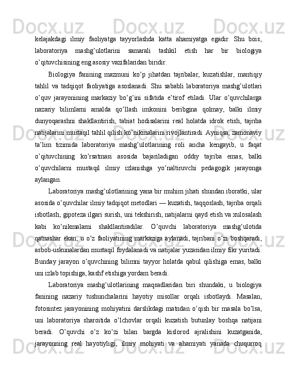 kelajakdagi   ilmiy   faoliyatga   tayyorlashda   katta   ahamiyatga   egadir.   Shu   bois,
laboratoriya   mashg’ulotlarini   samarali   tashkil   etish   har   bir   biologiya
o’qituvchisining eng asosiy vazifalaridan biridir.
Biologiya   fanining   mazmuni   ko’p   jihatdan   tajribalar,   kuzatishlar,   mantiqiy
tahlil   va   tadqiqot   faoliyatiga   asoslanadi.   Shu   sababli   laboratoriya   mashg’ulotlari
o’quv   jarayonining   markaziy   bo’g’ini   sifatida   e’tirof   etiladi.   Ular   o’quvchilarga
nazariy   bilimlarni   amalda   qo’llash   imkonini   beribgina   qolmay,   balki   ilmiy
dunyoqarashni   shakllantirish,   tabiat   hodisalarini   real   holatda   idrok   etish,   tajriba
natijalarini mustaqil tahlil qilish ko’nikmalarini rivojlantiradi. Ayniqsa, zamonaviy
ta’lim   tizimida   laboratoriya   mashg’ulotlarining   roli   ancha   kengayib,   u   faqat
o’qituvchining   ko’rsatmasi   asosida   bajariladigan   oddiy   tajriba   emas,   balki
o’quvchilarni   mustaqil   ilmiy   izlanishga   yo’naltiruvchi   pedagogik   jarayonga
aylangan.
Laboratoriya mashg’ulotlarining yana bir muhim jihati shundan iboratki, ular
asosida o’quvchilar ilmiy tadqiqot metodlari — kuzatish, taqqoslash, tajriba orqali
isbotlash, gipoteza ilgari surish, uni tekshirish, natijalarni qayd etish va xulosalash
kabi   ko’nikmalarni   shakllantiradilar.   O’quvchi   laboratoriya   mashg’ulotida
qatnashar   ekan,   u  o’z  faoliyatining  markaziga   aylanadi,   tajribani   o’zi   boshqaradi,
asbob-uskunalardan mustaqil foydalanadi va natijalar yuzasidan ilmiy fikr yuritadi.
Bunday   jarayon   o’quvchining   bilimni   tayyor   holatda   qabul   qilishiga   emas,   balki
uni izlab topishiga, kashf etishiga yordam beradi.
Laboratoriya   mashg’ulotlarining   maqsadlaridan   biri   shundaki,   u   biologiya
fanining   nazariy   tushunchalarini   hayotiy   misollar   orqali   isbotlaydi.   Masalan,
fotosintez   jarayonining   mohiyatini   darslikdagi   matndan   o’qish   bir   masala   bo’lsa,
uni   laboratoriya   sharoitida   o’lchovlar   orqali   kuzatish   butunlay   boshqa   natijani
beradi.   O’quvchi   o’z   ko’zi   bilan   bargda   kislorod   ajralishini   kuzatganida,
jarayonning   real   hayotiyligi,   ilmiy   mohiyati   va   ahamiyati   yanada   chuqurroq 