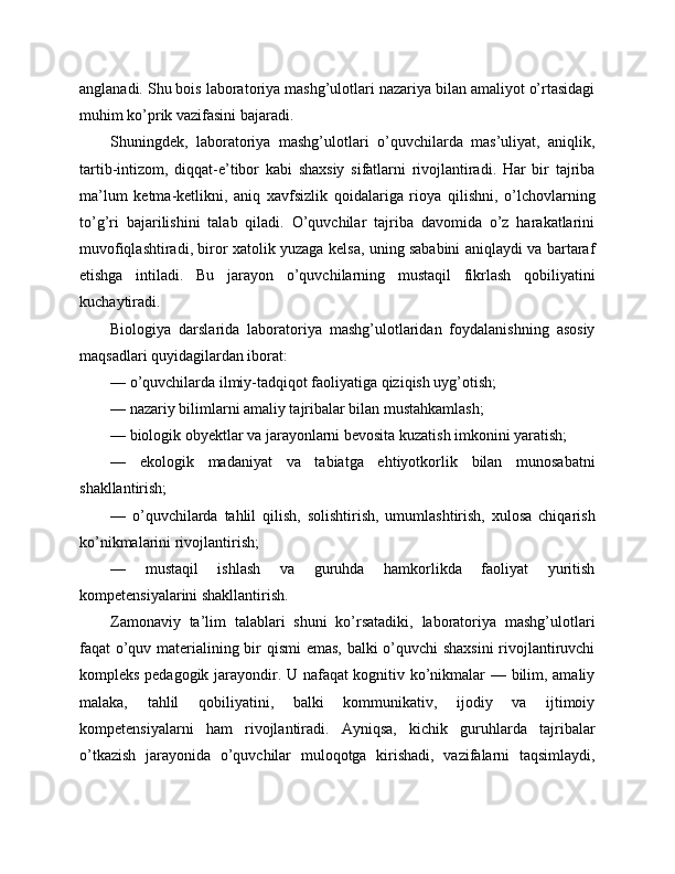 anglanadi. Shu bois laboratoriya mashg’ulotlari nazariya bilan amaliyot o’rtasidagi
muhim ko’prik vazifasini bajaradi.
Shuningdek,   laboratoriya   mashg’ulotlari   o’quvchilarda   mas’uliyat,   aniqlik,
tartib-intizom,   diqqat-e’tibor   kabi   shaxsiy   sifatlarni   rivojlantiradi.   Har   bir   tajriba
ma’lum   ketma-ketlikni,   aniq   xavfsizlik   qoidalariga   rioya   qilishni,   o’lchovlarning
to’g’ri   bajarilishini   talab   qiladi.   O’quvchilar   tajriba   davomida   o’z   harakatlarini
muvofiqlashtiradi, biror xatolik yuzaga kelsa, uning sababini aniqlaydi va bartaraf
etishga   intiladi.   Bu   jarayon   o’quvchilarning   mustaqil   fikrlash   qobiliyatini
kuchaytiradi.
Biologiya   darslarida   laboratoriya   mashg’ulotlaridan   foydalanishning   asosiy
maqsadlari quyidagilardan iborat:
— o’quvchilarda ilmiy-tadqiqot faoliyatiga qiziqish uyg’otish;
— nazariy bilimlarni amaliy tajribalar bilan mustahkamlash;
— biologik obyektlar va jarayonlarni bevosita kuzatish imkonini yaratish;
—   ekologik   madaniyat   va   tabiatga   ehtiyotkorlik   bilan   munosabatni
shakllantirish;
—   o’quvchilarda   tahlil   qilish,   solishtirish,   umumlashtirish,   xulosa   chiqarish
ko’nikmalarini rivojlantirish;
—   mustaqil   ishlash   va   guruhda   hamkorlikda   faoliyat   yuritish
kompetensiyalarini shakllantirish.
Zamonaviy   ta’lim   talablari   shuni   ko’rsatadiki,   laboratoriya   mashg’ulotlari
faqat o’quv materialining bir qismi  emas, balki o’quvchi shaxsini  rivojlantiruvchi
kompleks pedagogik jarayondir. U nafaqat kognitiv ko’nikmalar — bilim, amaliy
malaka,   tahlil   qobiliyatini,   balki   kommunikativ,   ijodiy   va   ijtimoiy
kompetensiyalarni   ham   rivojlantiradi.   Ayniqsa,   kichik   guruhlarda   tajribalar
o’tkazish   jarayonida   o’quvchilar   muloqotga   kirishadi,   vazifalarni   taqsimlaydi, 