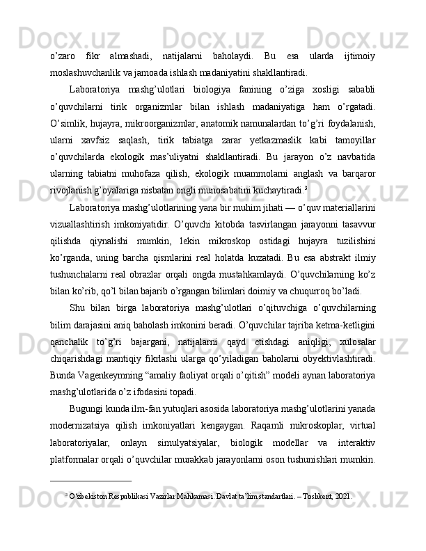 o’zaro   fikr   almashadi,   natijalarni   baholaydi.   Bu   esa   ularda   ijtimoiy
moslashuvchanlik va jamoada ishlash madaniyatini shakllantiradi.
Laboratoriya   mashg’ulotlari   biologiya   fanining   o’ziga   xosligi   sababli
o’quvchilarni   tirik   organizmlar   bilan   ishlash   madaniyatiga   ham   o’rgatadi.
O’simlik, hujayra, mikroorganizmlar, anatomik namunalardan to’g’ri foydalanish,
ularni   xavfsiz   saqlash,   tirik   tabiatga   zarar   yetkazmaslik   kabi   tamoyillar
o’quvchilarda   ekologik   mas’uliyatni   shakllantiradi.   Bu   jarayon   o’z   navbatida
ularning   tabiatni   muhofaza   qilish,   ekologik   muammolarni   anglash   va   barqaror
rivojlanish g’oyalariga nisbatan ongli munosabatini kuchaytiradi. 3
Laboratoriya mashg’ulotlarining yana bir muhim jihati — o’quv materiallarini
vizuallashtirish   imkoniyatidir.   O’quvchi   kitobda   tasvirlangan   jarayonni   tasavvur
qilishda   qiynalishi   mumkin,   lekin   mikroskop   ostidagi   hujayra   tuzilishini
ko’rganda,   uning   barcha   qismlarini   real   holatda   kuzatadi.   Bu   esa   abstrakt   ilmiy
tushunchalarni   real   obrazlar   orqali   ongda   mustahkamlaydi.   O’quvchilarning   ko’z
bilan ko’rib, qo’l bilan bajarib o’rgangan bilimlari doimiy va chuqurroq bo’ladi.
Shu   bilan   birga   laboratoriya   mashg’ulotlari   o’qituvchiga   o’quvchilarning
bilim darajasini aniq baholash imkonini beradi. O’quvchilar tajriba ketma-ketligini
qanchalik   to’g’ri   bajargani,   natijalarni   qayd   etishdagi   aniqligi,   xulosalar
chiqarishdagi   mantiqiy   fikrlashi   ularga   qo’yiladigan   baholarni   obyektivlashtiradi.
Bunda Vagenkeymning “amaliy faoliyat orqali o’qitish” modeli aynan laboratoriya
mashg’ulotlarida o’z ifodasini topadi.
Bugungi kunda ilm-fan yutuqlari asosida laboratoriya mashg’ulotlarini yanada
modernizatsiya   qilish   imkoniyatlari   kengaygan.   Raqamli   mikroskoplar,   virtual
laboratoriyalar,   onlayn   simulyatsiyalar,   biologik   modellar   va   interaktiv
platformalar orqali o’quvchilar murakkab jarayonlarni oson tushunishlari mumkin.
3
  O‘zbekiston Respublikasi Vazirlar Mahkamasi. Davlat ta’lim standartlari. – Toshkent, 2021. 