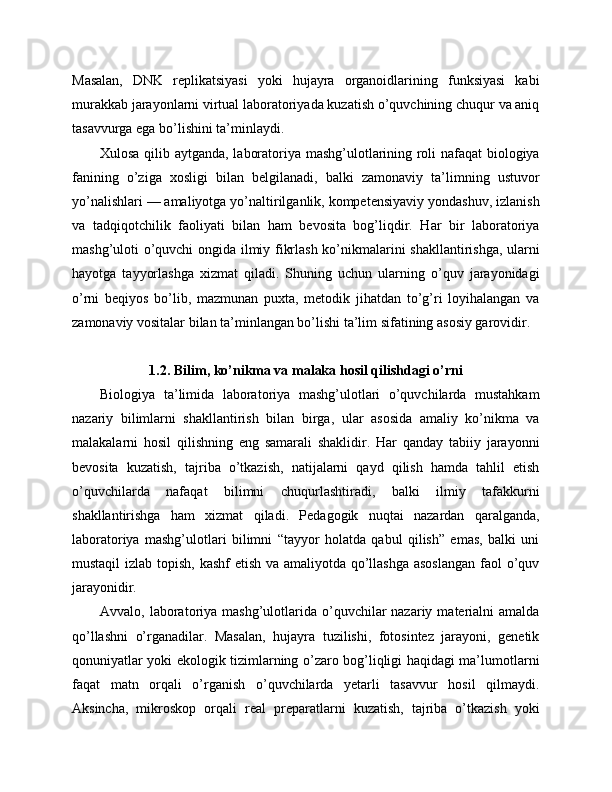 Masalan,   DNK   replikatsiyasi   yoki   hujayra   organoidlarining   funksiyasi   kabi
murakkab jarayonlarni virtual laboratoriyada kuzatish o’quvchining chuqur va aniq
tasavvurga ega bo’lishini ta’minlaydi.
Xulosa qilib aytganda, laboratoriya mashg’ulotlarining roli nafaqat biologiya
fanining   o’ziga   xosligi   bilan   belgilanadi,   balki   zamonaviy   ta’limning   ustuvor
yo’nalishlari — amaliyotga yo’naltirilganlik, kompetensiyaviy yondashuv, izlanish
va   tadqiqotchilik   faoliyati   bilan   ham   bevosita   bog’liqdir.   Har   bir   laboratoriya
mashg’uloti o’quvchi ongida ilmiy fikrlash ko’nikmalarini shakllantirishga, ularni
hayotga   tayyorlashga   xizmat   qiladi.   Shuning   uchun   ularning   o’quv   jarayonidagi
o’rni   beqiyos   bo’lib,   mazmunan   puxta,   metodik   jihatdan   to’g’ri   loyihalangan   va
zamonaviy vositalar bilan ta’minlangan bo’lishi ta’lim sifatining asosiy garovidir.
1.2. Bilim, ko’nikma va malaka hosil qilishdagi o’rni
Biologiya   ta’limida   laboratoriya   mashg’ulotlari   o’quvchilarda   mustahkam
nazariy   bilimlarni   shakllantirish   bilan   birga,   ular   asosida   amaliy   ko’nikma   va
malakalarni   hosil   qilishning   eng   samarali   shaklidir.   Har   qanday   tabiiy   jarayonni
bevosita   kuzatish,   tajriba   o’tkazish,   natijalarni   qayd   qilish   hamda   tahlil   etish
o’quvchilarda   nafaqat   bilimni   chuqurlashtiradi,   balki   ilmiy   tafakkurni
shakllantirishga   ham   xizmat   qiladi.   Pedagogik   nuqtai   nazardan   qaralganda,
laboratoriya   mashg’ulotlari   bilimni   “tayyor   holatda   qabul   qilish”   emas,   balki   uni
mustaqil  izlab topish, kashf etish va amaliyotda qo’llashga asoslangan  faol  o’quv
jarayonidir.
Avvalo, laboratoriya mashg’ulotlarida  o’quvchilar  nazariy  materialni  amalda
qo’llashni   o’rganadilar.   Masalan,   hujayra   tuzilishi,   fotosintez   jarayoni,   genetik
qonuniyatlar yoki ekologik tizimlarning o’zaro bog’liqligi haqidagi ma’lumotlarni
faqat   matn   orqali   o’rganish   o’quvchilarda   yetarli   tasavvur   hosil   qilmaydi.
Aksincha,   mikroskop   orqali   real   preparatlarni   kuzatish,   tajriba   o’tkazish   yoki 