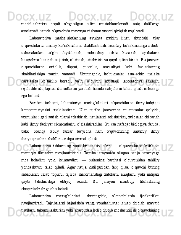 modellashtirish   orqali   o’rganilgan   bilim   mustahkamlanadi,   aniq   dalillarga
asoslanadi hamda o’quvchida mavzuga nisbatan yuqori qiziqish uyg’otadi.
Laboratoriya   mashg’ulotlarining   ayniqsa   muhim   jihati   shundaki,   ular
o’quvchilarda   amaliy   ko’nikmalarni   shakllantiradi.   Bunday   ko’nikmalarga   asbob-
uskunalardan   to’g’ri   foydalanish,   mikroskop   ostida   kuzatish,   tajribalarni
bosqichma-bosqich bajarish, o’lchash, tekshirish va qayd qilish kiradi. Bu jarayon
o’quvchilarda   aniqlik,   diqqat,   puxtalik,   mas’uliyat   kabi   fazilatlarning
shakllanishiga   zamin   yaratadi.   Shuningdek,   ko’nikmalar   asta-sekin   malaka
darajasiga   ko’tarilib   boradi,   ya’ni   o’quvchi   mustaqil   laboratoriya   ishlarini
rejalashtirish, tajriba sharoitlarini yaratish hamda natijalarni tahlil qilish imkoniga
ega bo’ladi.
Bundan   tashqari,   laboratoriya   mashg’ulotlari   o’quvchilarda   ilmiy-tadqiqot
kompetensiyasini   shakllantiradi.   Ular   tajriba   jarayonida   muammolar   qo’yish,
taxminlar ilgari surish, ularni tekshirish, natijalarni solishtirish, xulosalar chiqarish
kabi ilmiy faoliyat elementlarini o’zlashtiradilar. Bu esa nafaqat  biologiya fanida,
balki   boshqa   tabiiy   fanlar   bo’yicha   ham   o’quvchining   umumiy   ilmiy
dunyoqarashini shakllantirishga xizmat qiladi.
Laboratoriya   ishlarining   yana   bir   asosiy   o’rni   —   o’quvchilarda   kritik   va
mantiqiy   fikrlashni   rivojlantirishdir.   Tajriba   jarayonida   olingan   natija   nazariyaga
mos   keladimi   yoki   kelmaydimi   —   bularning   barchasi   o’quvchidan   tahliliy
yondashuvni   talab   qiladi.   Agar   natija   kutilganidan   farq   qilsa,   o’quvchi   buning
sabablarini   izlab   topishi,   tajriba   sharoitlaridagi   xatolarni   aniqlashi   yoki   natijani
qayta   tekshirishga   ehtiyoj   sezadi.   Bu   jarayon   mantiqiy   fikrlashning
chuqurlashishiga olib keladi.
Laboratoriya   mashg’ulotlari,   shuningdek,   o’quvchilarda   ijodkorlikni
rivojlantiradi.   Tajribalarni   bajarishda   yangi   yondashuvlar   ishlab   chiqish,   mavjud
usullarni takomillashtirish yoki sharoitdan kelib chiqib moslashtirish o’quvchining 