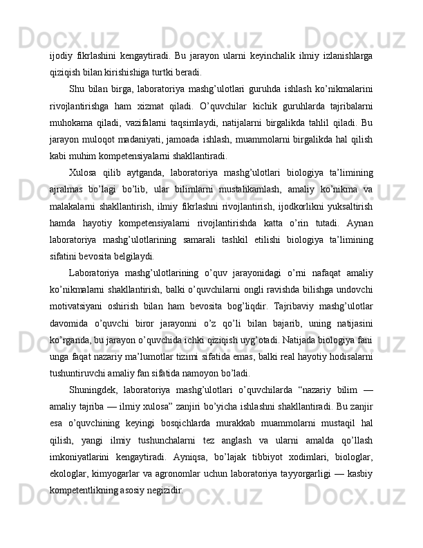 ijodiy   fikrlashini   kengaytiradi.   Bu   jarayon   ularni   keyinchalik   ilmiy   izlanishlarga
qiziqish bilan kirishishiga turtki beradi.
Shu   bilan   birga,   laboratoriya   mashg’ulotlari   guruhda   ishlash   ko’nikmalarini
rivojlantirishga   ham   xizmat   qiladi.   O’quvchilar   kichik   guruhlarda   tajribalarni
muhokama   qiladi,   vazifalarni   taqsimlaydi,   natijalarni   birgalikda   tahlil   qiladi.   Bu
jarayon   muloqot  madaniyati,   jamoada  ishlash,   muammolarni  birgalikda  hal  qilish
kabi muhim kompetensiyalarni shakllantiradi.
Xulosa   qilib   aytganda,   laboratoriya   mashg’ulotlari   biologiya   ta’limining
ajralmas   bo’lagi   bo’lib,   ular   bilimlarni   mustahkamlash,   amaliy   ko’nikma   va
malakalarni   shakllantirish,   ilmiy   fikrlashni   rivojlantirish,   ijodkorlikni   yuksaltirish
hamda   hayotiy   kompetensiyalarni   rivojlantirishda   katta   o’rin   tutadi.   Aynan
laboratoriya   mashg’ulotlarining   samarali   tashkil   etilishi   biologiya   ta’limining
sifatini bevosita belgilaydi.
Laboratoriya   mashg’ulotlarining   o’quv   jarayonidagi   o’rni   nafaqat   amaliy
ko’nikmalarni shakllantirish, balki  o’quvchilarni ongli ravishda bilishga undovchi
motivatsiyani   oshirish   bilan   ham   bevosita   bog’liqdir.   Tajribaviy   mashg’ulotlar
davomida   o’quvchi   biror   jarayonni   o’z   qo’li   bilan   bajarib,   uning   natijasini
ko’rganda, bu jarayon o’quvchida ichki qiziqish uyg’otadi. Natijada biologiya fani
unga faqat nazariy ma’lumotlar tizimi sifatida emas, balki real hayotiy hodisalarni
tushuntiruvchi amaliy fan sifatida namoyon bo’ladi.
Shuningdek,   laboratoriya   mashg’ulotlari   o’quvchilarda   “nazariy   bilim   —
amaliy tajriba — ilmiy xulosa” zanjiri bo’yicha ishlashni shakllantiradi. Bu zanjir
esa   o’quvchining   keyingi   bosqichlarda   murakkab   muammolarni   mustaqil   hal
qilish,   yangi   ilmiy   tushunchalarni   tez   anglash   va   ularni   amalda   qo’llash
imkoniyatlarini   kengaytiradi.   Ayniqsa,   bo’lajak   tibbiyot   xodimlari,   biologlar,
ekologlar,  kimyogarlar   va  agronomlar   uchun   laboratoriya   tayyorgarligi   —  kasbiy
kompetentlikning asosiy negizidir. 