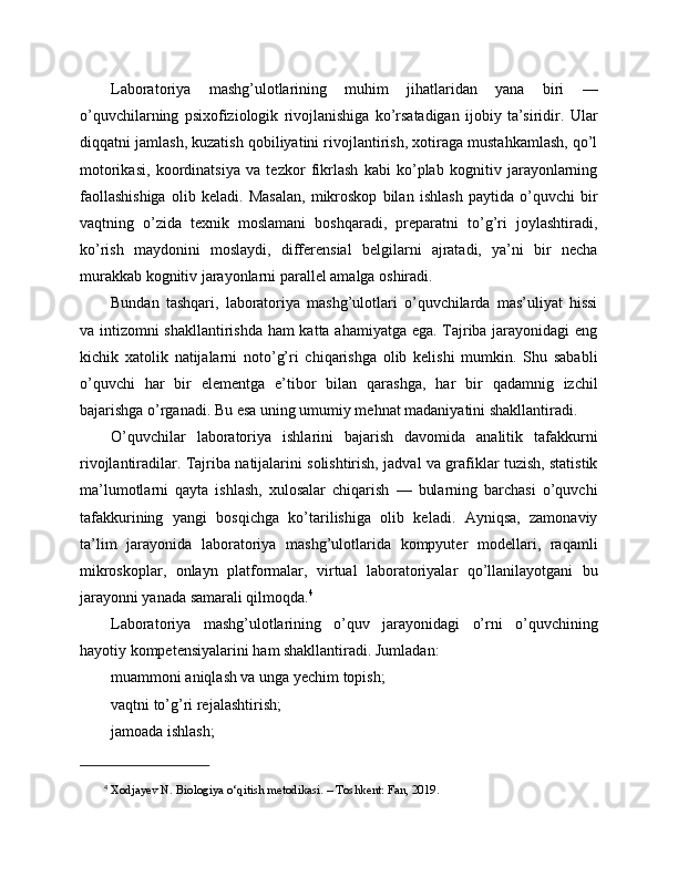 Laboratoriya   mashg’ulotlarining   muhim   jihatlaridan   yana   biri   —
o’quvchilarning   psixofiziologik   rivojlanishiga   ko’rsatadigan   ijobiy   ta’siridir.   Ular
diqqatni jamlash, kuzatish qobiliyatini rivojlantirish, xotiraga mustahkamlash, qo’l
motorikasi,   koordinatsiya   va   tezkor   fikrlash   kabi   ko’plab   kognitiv   jarayonlarning
faollashishiga   olib   keladi.   Masalan,   mikroskop   bilan   ishlash   paytida   o’quvchi   bir
vaqtning   o’zida   texnik   moslamani   boshqaradi,   preparatni   to’g’ri   joylashtiradi,
ko’rish   maydonini   moslaydi,   differensial   belgilarni   ajratadi,   ya’ni   bir   necha
murakkab kognitiv jarayonlarni parallel amalga oshiradi.
Bundan   tashqari,   laboratoriya   mashg’ulotlari   o’quvchilarda   mas’uliyat   hissi
va intizomni shakllantirishda ham katta ahamiyatga ega. Tajriba jarayonidagi eng
kichik   xatolik   natijalarni   noto’g’ri   chiqarishga   olib   kelishi   mumkin.   Shu   sababli
o’quvchi   har   bir   elementga   e’tibor   bilan   qarashga,   har   bir   qadamnig   izchil
bajarishga o’rganadi. Bu esa uning umumiy mehnat madaniyatini shakllantiradi.
O’quvchilar   laboratoriya   ishlarini   bajarish   davomida   analitik   tafakkurni
rivojlantiradilar. Tajriba natijalarini solishtirish, jadval va grafiklar tuzish, statistik
ma’lumotlarni   qayta   ishlash,   xulosalar   chiqarish   —   bularning   barchasi   o’quvchi
tafakkurining   yangi   bosqichga   ko’tarilishiga   olib   keladi.   Ayniqsa,   zamonaviy
ta’lim   jarayonida   laboratoriya   mashg’ulotlarida   kompyuter   modellari,   raqamli
mikroskoplar,   onlayn   platformalar,   virtual   laboratoriyalar   qo’llanilayotgani   bu
jarayonni yanada samarali qilmoqda. 4
Laboratoriya   mashg’ulotlarining   o’quv   jarayonidagi   o’rni   o’quvchining
hayotiy kompetensiyalarini ham shakllantiradi. Jumladan:
muammoni aniqlash va unga yechim topish;
vaqtni to’g’ri rejalashtirish;
jamoada ishlash;
4
 Xodjayev N. Biologiya o‘qitish metodikasi. – Toshkent: Fan, 2019. 