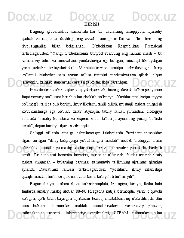 KIRISH
Bugungi   globallashuv   sharoitida   har   bir   davlatning   taraqqiyoti,   iqtisodiy
qudrati   va   raqobatbardoshligi,   eng   avvalo,   uning   ilm-fan   va   ta’lim   tizimining
rivojlanganligi   bilan   belgilanadi.   O’zbekiston   Respublikasi   Prezidenti
ta’kidlaganidek,   “Yangi   O’zbekistonni   bunyod   etishning   eng   muhim   sharti   –   bu
zamonaviy   bilim   va   innovatsion   yondashuvga   ega   bo’lgan,   mustaqil   fikrlaydigan
yosh   avlodni   tarbiyalashdir”.   Mamlakatimizda   amalga   oshirilayotgan   keng
ko’lamli   islohotlar   ham   aynan   ta’lim   tizimini   modernizatsiya   qilish,   o’quv
jarayonini xalqaro standartlar darajasiga ko’tarishga qaratilgan.
Prezidentimiz o’z nutqlarida qayd etganidek, hozirgi davrda ta’lim jarayonini
faqat nazariy ma’lumot berish bilan cheklab bo’lmaydi. Yoshlar amaliyotga tayyor
bo’lmog’i, tajriba olib borish, ilmiy fikrlash, tahlil qilish, mustaqil xulosa chiqarish
ko’nikmalariga   ega   bo’lishi   zarur.   Ayniqsa,   tabiiy   fanlar,   jumladan,   biologiya
sohasida   “amaliy   ko’nikma   va   experimentlar   ta’lim   jarayonining   yuragi   bo’lishi
kerak”, degan tamoyil ilgari surilmoqda.
So’nggi   yillarda   amalga   oshirilayotgan   islohotlarda   Prezident   tomonidan
ilgari   surilgan   “ilmiy-tadqiqotga   yo’naltirilgan   maktab”   modeli   biologiya   fanini
o’qitishda laboratoriya mashg’ulotlarining o’rni va ahamiyatini yanada kuchaytirib
berdi.   Tirik   tabiatni   bevosita   kuzatish,   tajribalar   o’tkazish,   faktlar   asosida   ilmiy
xulosa   chiqarish   –   bularning   barchasi   zamonaviy   ta’limning   ajralmas   qismiga
aylandi.   Davlatimiz   rahbari   ta’kidlaganidek,   “yoshlarni   ilmiy   izlanishga
qiziqtirmasdan turib, kelajak innovatorlarini tarbiyalab bo’lmaydi”.
Bugun   dunyo   tajribasi   shuni   ko’rsatmoqdaki,   biologiya,   kimyo,   fizika   kabi
fanlarda   amaliy   mashg’ulotlar   80–90   foizgacha   natija   bermoqda,   ya’ni   o’quvchi
ko’rgan,   qo’li   bilan   bajargan   tajribasini   tezroq,   mustahkamroq   o’zlashtiradi.   Shu
bois   hukumat   tomonidan   maktab   laboratoriyalarini   zamonaviy   jihozlar,
mikroskoplar,   raqamli   laboratoriya   qurilmalari,   STEAM   uskunalari   bilan 