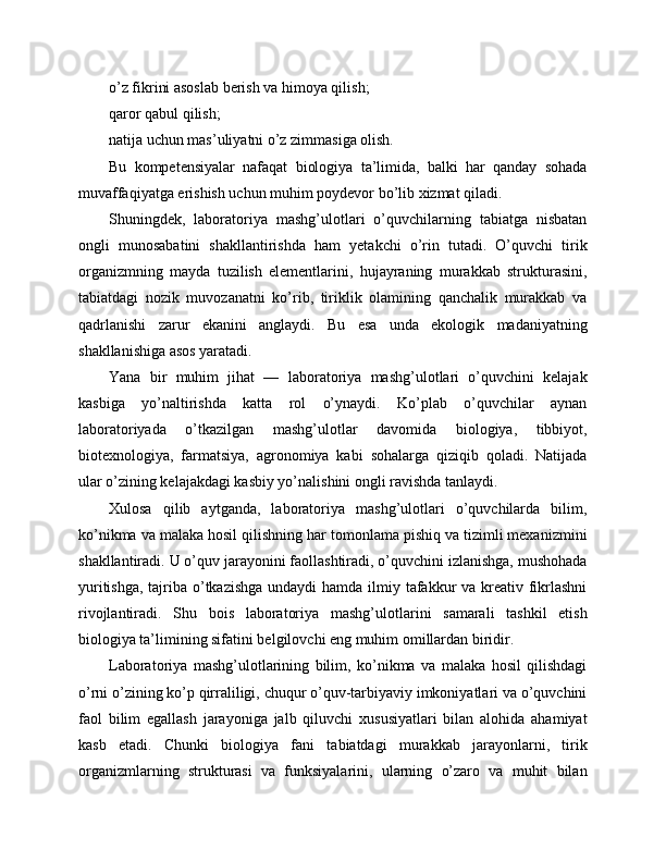 o’z fikrini asoslab berish va himoya qilish;
qaror qabul qilish;
natija uchun mas’uliyatni o’z zimmasiga olish.
Bu   kompetensiyalar   nafaqat   biologiya   ta’limida,   balki   har   qanday   sohada
muvaffaqiyatga erishish uchun muhim poydevor bo’lib xizmat qiladi.
Shuningdek,   laboratoriya   mashg’ulotlari   o’quvchilarning   tabiatga   nisbatan
ongli   munosabatini   shakllantirishda   ham   yetakchi   o’rin   tutadi.   O’quvchi   tirik
organizmning   mayda   tuzilish   elementlarini,   hujayraning   murakkab   strukturasini,
tabiatdagi   nozik   muvozanatni   ko’rib,   tiriklik   olamining   qanchalik   murakkab   va
qadrlanishi   zarur   ekanini   anglaydi.   Bu   esa   unda   ekologik   madaniyatning
shakllanishiga asos yaratadi.
Yana   bir   muhim   jihat   —   laboratoriya   mashg’ulotlari   o’quvchini   kelajak
kasbiga   yo’naltirishda   katta   rol   o’ynaydi.   Ko’plab   o’quvchilar   aynan
laboratoriyada   o’tkazilgan   mashg’ulotlar   davomida   biologiya,   tibbiyot,
biotexnologiya,   farmatsiya,   agronomiya   kabi   sohalarga   qiziqib   qoladi.   Natijada
ular o’zining kelajakdagi kasbiy yo’nalishini ongli ravishda tanlaydi.
Xulosa   qilib   aytganda,   laboratoriya   mashg’ulotlari   o’quvchilarda   bilim,
ko’nikma va malaka hosil qilishning har tomonlama pishiq va tizimli mexanizmini
shakllantiradi. U o’quv jarayonini faollashtiradi, o’quvchini izlanishga, mushohada
yuritishga, tajriba o’tkazishga undaydi  hamda ilmiy tafakkur  va kreativ fikrlashni
rivojlantiradi.   Shu   bois   laboratoriya   mashg’ulotlarini   samarali   tashkil   etish
biologiya ta’limining sifatini belgilovchi eng muhim omillardan biridir.
Laboratoriya   mashg’ulotlarining   bilim,   ko’nikma   va   malaka   hosil   qilishdagi
o’rni o’zining ko’p qirraliligi, chuqur o’quv-tarbiyaviy imkoniyatlari va o’quvchini
faol   bilim   egallash   jarayoniga   jalb   qiluvchi   xususiyatlari   bilan   alohida   ahamiyat
kasb   etadi.   Chunki   biologiya   fani   tabiatdagi   murakkab   jarayonlarni,   tirik
organizmlarning   strukturasi   va   funksiyalarini,   ularning   o’zaro   va   muhit   bilan 
