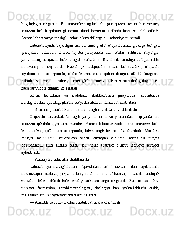 bog’liqligini o’rganadi. Bu jarayonlarning ko’pchiligi o’quvchi uchun faqat nazariy
tasavvur   bo’lib   qolmasligi   uchun   ularni   bevosita   tajribada   kuzatish   talab   etiladi.
Aynan laboratoriya mashg’ulotlari o’quvchilarga bu imkoniyatni beradi.
Laboratoriyada   bajarilgan   har   bir   mashg’ulot   o’quvchilarning   fanga   bo’lgan
qiziqishini   oshiradi,   chunki   tajriba   jarayonida   ular   o’zlari   ishtirok   etayotgan
jarayonning   natijasini   ko’z   o’ngida   ko’radilar.   Bu   ularda   bilishga   bo’lgan   ichki
motivatsiyani   uyg’otadi.   Psixologik   tadqiqotlar   shuni   ko’rsatadiki,   o’quvchi
tajribani   o’zi   bajarganida,   o’sha   bilimni   eslab   qolish   darajasi   60–80   foizgacha
oshadi.   Bu   esa   laboratoriya   mashg’ulotlarining   ta’lim   samaradorligidagi   o’rni
naqadar yuqori ekanini ko’rsatadi.
Bilim,   ko’nikma   va   malakani   shakllantirish   jarayonida   laboratoriya
mashg’ulotlari quyidagi jihatlar bo’yicha alohida ahamiyat kasb etadi:
— Bilimning mustahkamlanishi va ongli ravishda o’zlashtirilishi
O’quvchi   murakkab   biologik   jarayonlarni   nazariy   matndan   o’qiganda   uni
tasavvur   qilishda   qiynalishi   mumkin.   Ammo   laboratoriyada   o’sha   jarayonni   ko’z
bilan   ko’rib,   qo’l   bilan   bajarganda,   bilim   ongli   tarzda   o’zlashtiriladi.   Masalan,
hujayra   bo’linishini   mikroskop   ostida   kuzatgan   o’quvchi   mitoz   va   meyoz
bosqichlarini   aniq   anglab   oladi.   Bu   holat   abstrakt   bilimni   konkret   idrokka
aylantiradi.
— Amaliy ko’nikmalar shakllanishi
Laboratoriya   mashg’ulotlari   o’quvchilarni   asbob-uskunalardan   foydalanish,
mikroskopni   sozlash,   preparat   tayyorlash,   tajriba   o’tkazish,   o’lchash,   biologik
modellar   bilan   ishlash   kabi   amaliy   ko’nikmalarga   o’rgatadi.   Bu   esa   kelajakda
tibbiyot,   farmatsiya,   agrobiotexnologiya,   ekologiya   kabi   yo’nalishlarda   kasbiy
malakalar uchun poydevor vazifasini bajaradi.
— Analitik va ilmiy fikrlash qobiliyatini shakllantirish 