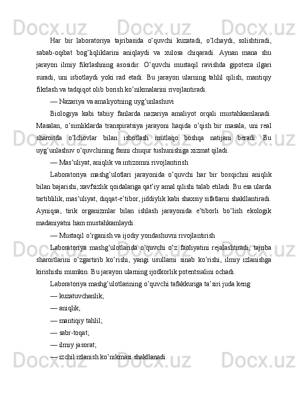 Har   bir   laboratoriya   tajribasida   o’quvchi   kuzatadi,   o’lchaydi,   solishtiradi,
sabab-oqibat   bog’liqliklarini   aniqlaydi   va   xulosa   chiqaradi.   Aynan   mana   shu
jarayon   ilmiy   fikrlashning   asosidir.   O’quvchi   mustaqil   ravishda   gipoteza   ilgari
suradi,   uni   isbotlaydi   yoki   rad   etadi.   Bu   jarayon   ularning   tahlil   qilish,   mantiqiy
fikrlash va tadqiqot olib borish ko’nikmalarini rivojlantiradi.
— Nazariya va amaliyotning uyg’unlashuvi
Biologiya   kabi   tabiiy   fanlarda   nazariya   amaliyot   orqali   mustahkamlanadi.
Masalan,   o’simliklarda   transpiratsiya   jarayoni   haqida   o’qish   bir   masala,   uni   real
sharoitda   o’lchovlar   bilan   isbotlash   mutlaqo   boshqa   natijani   beradi.   Bu
uyg’unlashuv o’quvchining fanni chuqur tushunishiga xizmat qiladi.
— Mas’uliyat, aniqlik va intizomni rivojlantirish
Laboratoriya   mashg’ulotlari   jarayonida   o’quvchi   har   bir   bosqichni   aniqlik
bilan bajarishi, xavfsizlik qoidalariga qat’iy amal qilishi talab etiladi. Bu esa ularda
tartiblilik, mas’uliyat, diqqat-e’tibor, jiddiylik kabi shaxsiy sifatlarni shakllantiradi.
Ayniqsa,   tirik   organizmlar   bilan   ishlash   jarayonida   e’tiborli   bo’lish   ekologik
madaniyatni ham mustahkamlaydi.
— Mustaqil o’rganish va ijodiy yondashuvni rivojlantirish
Laboratoriya   mashg’ulotlarida   o’quvchi   o’z   faoliyatini   rejalashtiradi,   tajriba
sharoitlarini   o’zgartirib   ko’rishi,   yangi   usullarni   sinab   ko’rishi,   ilmiy   izlanishga
kirishishi mumkin. Bu jarayon ularning ijodkorlik potentsialini ochadi.
Laboratoriya mashg’ulotlarining o’quvchi tafakkuriga ta’siri juda keng:
— kuzatuvchanlik;
— aniqlik;
— mantiqiy tahlil;
— sabr-toqat;
— ilmiy jasorat;
— izchil izlanish ko’nikmasi shakllanadi. 