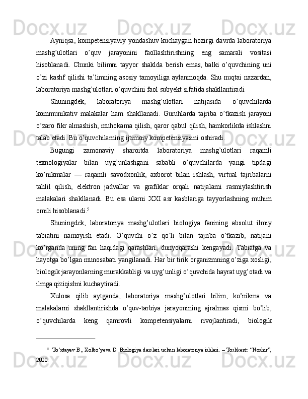 Ayniqsa, kompetensiyaviy yondashuv kuchaygan hozirgi davrda laboratoriya
mashg’ulotlari   o’quv   jarayonini   faollashtirishning   eng   samarali   vositasi
hisoblanadi.   Chunki   bilimni   tayyor   shaklda   berish   emas,   balki   o’quvchining   uni
o’zi   kashf   qilishi  ta’limning asosiy   tamoyiliga aylanmoqda.  Shu nuqtai   nazardan,
laboratoriya mashg’ulotlari o’quvchini faol subyekt sifatida shakllantiradi.
Shuningdek,   laboratoriya   mashg’ulotlari   natijasida   o’quvchilarda
kommunikativ   malakalar   ham   shakllanadi.   Guruhlarda   tajriba   o’tkazish   jarayoni
o’zaro fikr almashish, muhokama qilish, qaror qabul qilish, hamkorlikda ishlashni
talab etadi. Bu o’quvchilarning ijtimoiy kompetensiyasini oshiradi.
Bugungi   zamonaviy   sharoitda   laboratoriya   mashg’ulotlari   raqamli
texnologiyalar   bilan   uyg’unlashgani   sababli   o’quvchilarda   yangi   tipdagi
ko’nikmalar   —   raqamli   savodxonlik,   axborot   bilan   ishlash,   virtual   tajribalarni
tahlil   qilish,   elektron   jadvallar   va   grafiklar   orqali   natijalarni   rasmiylashtirish
malakalari   shakllanadi.   Bu   esa   ularni   XXI   asr   kasblariga   tayyorlashning   muhim
omili hisoblanadi. 5
Shuningdek,   laboratoriya   mashg’ulotlari   biologiya   fanining   absolut   ilmiy
tabiatini   namoyish   etadi.   O’quvchi   o’z   qo’li   bilan   tajriba   o’tkazib,   natijani
ko’rganda   uning   fan   haqidagi   qarashlari,   dunyoqarashi   kengayadi.   Tabiatga   va
hayotga bo’lgan munosabati yangilanadi. Har bir tirik organizmning o’ziga xosligi,
biologik jarayonlarning murakkabligi va uyg’unligi o’quvchida hayrat uyg’otadi va
ilmga qiziqishni kuchaytiradi.
Xulosa   qilib   aytganda,   laboratoriya   mashg’ulotlari   bilim,   ko’nikma   va
malakalarni   shakllantirishda   o’quv-tarbiya   jarayonining   ajralmas   qismi   bo’lib,
o’quvchilarda   keng   qamrovli   kompetensiyalarni   rivojlantiradi,   biologik
5
   To‘xtayev B., Xolbo‘yeva D. Biologiya darslari uchun laboratoriya ishlari. – Toshkent: “Noshir”,
2020. 