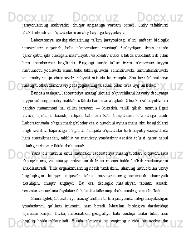 jarayonlarning   mohiyatini   chuqur   anglashga   yordam   beradi,   ilmiy   tafakkurni
shakllantiradi va o’quvchilarni amaliy hayotga tayyorlaydi.
Laboratoriya   mashg’ulotlarining   ta’lim   jarayonidagi   o’rni   nafaqat   biologik
jarayonlarni   o’rgatish,   balki   o’quvchilarni   mustaqil   fikrlaydigan,   ilmiy   asosda
qaror qabul qila oladigan, mas’uliyatli va kreativ shaxs sifatida shakllantirish bilan
ham   chambarchas   bog’liqdir.   Bugungi   kunda   ta’lim   tizimi   o’quvchini   tayyor
ma’lumotni yodlovchi emas, balki tahlil qiluvchi, solishtiruvchi, umumlashtiruvchi
va   amaliy   natija   chiqaruvchi   subyekt   sifatida   ko’rmoqda.   Shu   bois   laboratoriya
mashg’ulotlari zamonaviy pedagogikaning talablari bilan to’la uyg’un keladi.
Bundan tashqari, laboratoriya mashg’ulotlari o’quvchilarni hayotiy faoliyatga
tayyorlashning amaliy maktabi sifatida ham xizmat qiladi. Chunki real hayotda har
qanday   muammoni   hal   qilish   jarayoni   —   kuzatish,   tahlil   qilish,   taxmin   ilgari
surish,   tajriba   o’tkazish,   natijani   baholash   kabi   bosqichlarni   o’z   ichiga   oladi.
Laboratoriyada o’tgan mashg’ulotlar esa o’quvchini aynan mana shu bosqichlarni
ongli ravishda bajarishga o’rgatadi. Natijada o’quvchilar turli hayotiy vaziyatlarda
ham   shoshilmasdan,   tahliliy   va   mantiqiy   yondashuv   asosida   to’g’ri   qaror   qabul
qiladigan shaxs sifatida shakllanadi.
Yana   bir   muhim   omil   shundaki,   laboratoriya   mashg’ulotlari   o’quvchilarda
ekologik   ong   va   tabiatga   ehtiyotkorlik   bilan   munosabatda   bo’lish   madaniyatini
shakllantiradi. Tirik organizmlarning nozik tuzilishini, ularning muhit bilan uzviy
bog’liqligini   ko’rgan   o’quvchi   tabiat   muvozanatining   qanchalik   ahamiyatli
ekanligini   chuqur   anglaydi.   Bu   esa   ekologik   mas’uliyat,   tabiatni   asrash,
resurslardan oqilona foydalanish kabi fazilatlarning shakllanishiga asos bo’ladi.
Shuningdek, laboratoriya mashg’ulotlari ta’lim jarayonida integratsiyalashgan
yondashuvni   qo’llash   imkonini   ham   beradi.   Masalan,   biologiya   darslaridagi
tajribalar   kimyo,   fizika,   matematika,   geografiya   kabi   boshqa   fanlar   bilan   ham
bog’liq   holda   o’tkaziladi.   Bunda   o’quvchi   bir   vaqtning   o’zida   bir   nechta   fan 