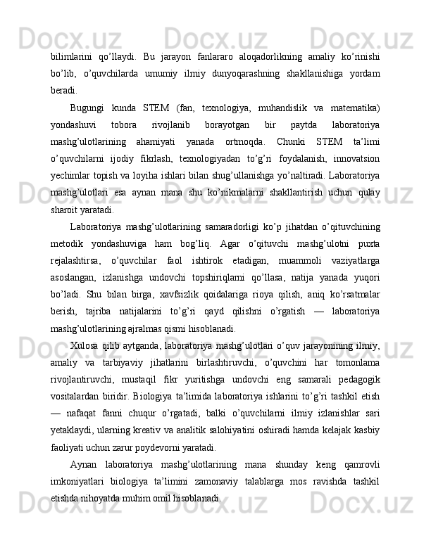 bilimlarini   qo’llaydi.   Bu   jarayon   fanlararo   aloqadorlikning   amaliy   ko’rinishi
bo’lib,   o’quvchilarda   umumiy   ilmiy   dunyoqarashning   shakllanishiga   yordam
beradi.
Bugungi   kunda   STEM   (fan,   texnologiya,   muhandislik   va   matematika)
yondashuvi   tobora   rivojlanib   borayotgan   bir   paytda   laboratoriya
mashg’ulotlarining   ahamiyati   yanada   ortmoqda.   Chunki   STEM   ta’limi
o’quvchilarni   ijodiy   fikrlash,   texnologiyadan   to’g’ri   foydalanish,   innovatsion
yechimlar topish va loyiha ishlari bilan shug’ullanishga yo’naltiradi. Laboratoriya
mashg’ulotlari   esa   aynan   mana   shu   ko’nikmalarni   shakllantirish   uchun   qulay
sharoit yaratadi.
Laboratoriya   mashg’ulotlarining   samaradorligi   ko’p   jihatdan   o’qituvchining
metodik   yondashuviga   ham   bog’liq.   Agar   o’qituvchi   mashg’ulotni   puxta
rejalashtirsa,   o’quvchilar   faol   ishtirok   etadigan,   muammoli   vaziyatlarga
asoslangan,   izlanishga   undovchi   topshiriqlarni   qo’llasa,   natija   yanada   yuqori
bo’ladi.   Shu   bilan   birga,   xavfsizlik   qoidalariga   rioya   qilish,   aniq   ko’rsatmalar
berish,   tajriba   natijalarini   to’g’ri   qayd   qilishni   o’rgatish   —   laboratoriya
mashg’ulotlarining ajralmas qismi hisoblanadi.
Xulosa  qilib aytganda,  laboratoriya  mashg’ulotlari  o’quv jarayonining ilmiy,
amaliy   va   tarbiyaviy   jihatlarini   birlashtiruvchi,   o’quvchini   har   tomonlama
rivojlantiruvchi,   mustaqil   fikr   yuritishga   undovchi   eng   samarali   pedagogik
vositalardan   biridir.   Biologiya   ta’limida   laboratoriya   ishlarini   to’g’ri   tashkil   etish
—   nafaqat   fanni   chuqur   o’rgatadi,   balki   o’quvchilarni   ilmiy   izlanishlar   sari
yetaklaydi, ularning kreativ va analitik salohiyatini oshiradi hamda kelajak kasbiy
faoliyati uchun zarur poydevorni yaratadi.
Aynan   laboratoriya   mashg’ulotlarining   mana   shunday   keng   qamrovli
imkoniyatlari   biologiya   ta’limini   zamonaviy   talablarga   mos   ravishda   tashkil
etishda nihoyatda muhim omil hisoblanadi. 