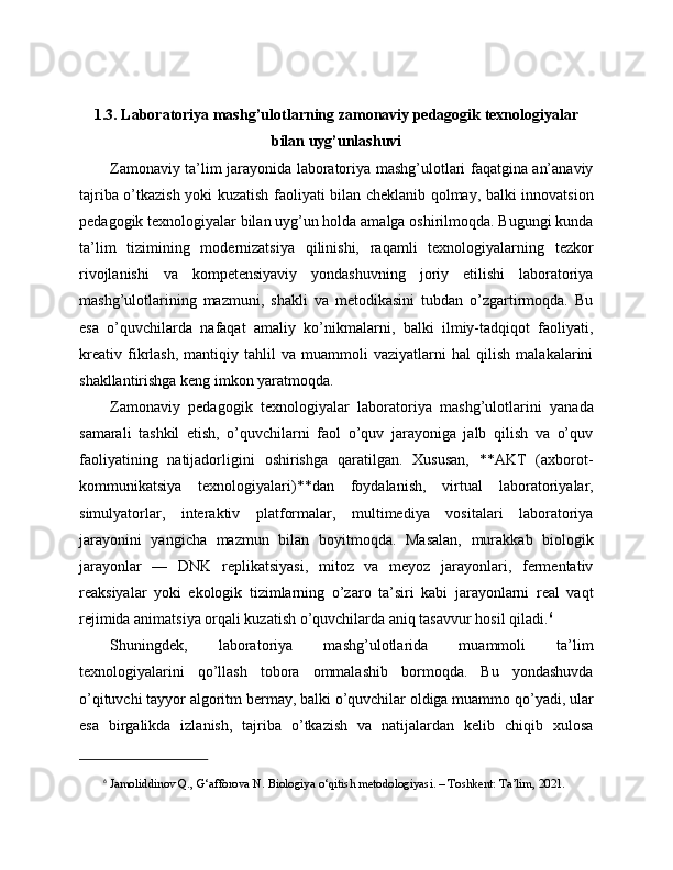 1.3. Laboratoriya mashg’ulotlarning zamonaviy pedagogik texnologiyalar
bilan uyg’unlashuvi
Zamonaviy ta’lim jarayonida laboratoriya mashg’ulotlari faqatgina an’anaviy
tajriba o’tkazish yoki kuzatish faoliyati bilan cheklanib qolmay, balki innovatsion
pedagogik texnologiyalar bilan uyg’un holda amalga oshirilmoqda. Bugungi kunda
ta’lim   tizimining   modernizatsiya   qilinishi,   raqamli   texnologiyalarning   tezkor
rivojlanishi   va   kompetensiyaviy   yondashuvning   joriy   etilishi   laboratoriya
mashg’ulotlarining   mazmuni,   shakli   va   metodikasini   tubdan   o’zgartirmoqda.   Bu
esa   o’quvchilarda   nafaqat   amaliy   ko’nikmalarni,   balki   ilmiy-tadqiqot   faoliyati,
kreativ   fikrlash,   mantiqiy   tahlil   va   muammoli   vaziyatlarni   hal   qilish   malakalarini
shakllantirishga keng imkon yaratmoqda.
Zamonaviy   pedagogik   texnologiyalar   laboratoriya   mashg’ulotlarini   yanada
samarali   tashkil   etish,   o’quvchilarni   faol   o’quv   jarayoniga   jalb   qilish   va   o’quv
faoliyatining   natijadorligini   oshirishga   qaratilgan.   Xususan,   **AKT   (axborot-
kommunikatsiya   texnologiyalari)**dan   foydalanish,   virtual   laboratoriyalar,
simulyatorlar,   interaktiv   platformalar,   multimediya   vositalari   laboratoriya
jarayonini   yangicha   mazmun   bilan   boyitmoqda.   Masalan,   murakkab   biologik
jarayonlar   —   DNK   replikatsiyasi,   mitoz   va   meyoz   jarayonlari,   fermentativ
reaksiyalar   yoki   ekologik   tizimlarning   o’zaro   ta’siri   kabi   jarayonlarni   real   vaqt
rejimida animatsiya orqali kuzatish o’quvchilarda aniq tasavvur hosil qiladi. 6
Shuningdek,   laboratoriya   mashg’ulotlarida   muammoli   ta’lim
texnologiyalarini   qo’llash   tobora   ommalashib   bormoqda.   Bu   yondashuvda
o’qituvchi tayyor algoritm bermay, balki o’quvchilar oldiga muammo qo’yadi, ular
esa   birgalikda   izlanish,   tajriba   o’tkazish   va   natijalardan   kelib   chiqib   xulosa
6
  Jamoliddinov Q., G‘afforova N. Biologiya o‘qitish metodologiyasi. – Toshkent: Ta’lim, 2021. 