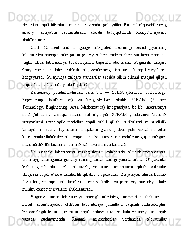 chiqarish orqali bilimlarni mustaqil ravishda egallaydilar. Bu usul o’quvchilarning
amaliy   faoliyatini   faollashtiradi,   ularda   tadqiqotchilik   kompetensiyasini
shakllantiradi.
CLIL   (Content   and   Language   Integrated   Learning)   texnologiyasining
laboratoriya   mashg’ulotlariga   integratsiyasi   ham   muhim   ahamiyat   kasb   etmoqda.
Ingliz   tilida   laboratoriya   topshiriqlarini   bajarish,   atamalarni   o’rganish,   xalqaro
ilmiy   manbalar   bilan   ishlash   o’quvchilarning   fanlararo   kompetensiyalarini
kengaytiradi.   Bu   ayniqsa   xalqaro   standartlar   asosida   bilim   olishni   maqsad   qilgan
o’quvchilar uchun nihoyatda foydalidir.
Zamonaviy   yondashuvlardan   yana   biri   —   STEM   (Science,   Technology,
Engineering,   Mathematics)   va   kengaytirilgan   shakli   STEAM   (Science,
Technology,   Engineering,   Arts,   Mathematics)   integratsiyasi   bo’lib,   laboratoriya
mashg’ulotlarida   ayniqsa   muhim   rol   o’ynaydi.   STEAM   yondashuvi   biologik
jarayonlarni   texnologik   modellar   orqali   tahlil   qilish,   tajribalarni   muhandislik
tamoyillari   asosida   loyihalash,   natijalarni   grafik,   jadval   yoki   vizual   modellar
ko’rinishida ifodalashni o’z ichiga oladi. Bu jarayon o’quvchilarning ijodkorligini,
muhandislik fikrlashini va analitik salohiyatini rivojlantiradi.
Shuningdek,   laboratoriya   mashg’ulotlari   kolaborativ   o’qitish   texnologiyasi
bilan   uyg’unlashganda   guruhiy   ishning   samaradorligi   yanada   ortadi.   O’quvchilar
kichik   guruhlarda   tajriba   o’tkazish,   natijalarni   muhokama   qilish,   xulosalar
chiqarish orqali o’zaro hamkorlik qilishni  o’rganadilar. Bu jarayon ularda liderlik
fazilatlari,   muloqot   ko’nikmalari,   ijtimoiy   faollik   va   jamoaviy   mas’uliyat   kabi
muhim kompetensiyalarni shakllantiradi.
Bugungi   kunda   laboratoriya   mashg’ulotlarining   innovatsion   shakllari   —
mobil   laboratoriyalar,   elektron   laboratoriya   jurnallari,   raqamli   mikroskoplar,
biotexnologik   kitlar,   qurilmalar   orqali   onlayn   kuzatish   kabi   imkoniyatlar   orqali
yanada   kuchaymoqda.   Raqamli   mikroskoplar   yordamida   o’quvchilar 