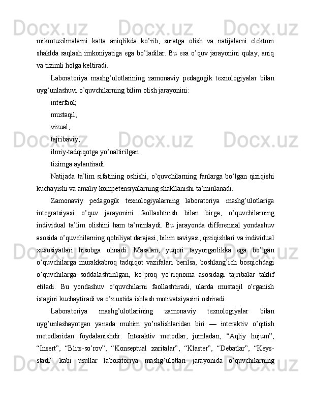 mikrotuzilmalarni   katta   aniqlikda   ko’rib,   suratga   olish   va   natijalarni   elektron
shaklda   saqlash   imkoniyatiga  ega  bo’ladilar.  Bu   esa   o’quv  jarayonini   qulay,  aniq
va tizimli holga keltiradi.
Laboratoriya   mashg’ulotlarining   zamonaviy   pedagogik   texnologiyalar   bilan
uyg’unlashuvi o’quvchilarning bilim olish jarayonini:
interfaol;
mustaqil;
vizual;
tajribaviy;
ilmiy-tadqiqotga yo’naltirilgan
tizimga aylantiradi.
Natijada   ta’lim   sifatining   oshishi,   o’quvchilarning   fanlarga   bo’lgan   qiziqishi
kuchayishi va amaliy kompetensiyalarning shakllanishi ta’minlanadi.
Zamonaviy   pedagogik   texnologiyalarning   laboratoriya   mashg’ulotlariga
integratsiyasi   o’quv   jarayonini   faollashtirish   bilan   birga,   o’quvchilarning
individual   ta’lim   olishini   ham   ta’minlaydi.   Bu   jarayonda   differensial   yondashuv
asosida o’quvchilarning qobiliyat darajasi, bilim saviyasi, qiziqishlari va individual
xususiyatlari   hisobga   olinadi.   Masalan,   yuqori   tayyorgarlikka   ega   bo’lgan
o’quvchilarga   murakkabroq   tadqiqot   vazifalari   berilsa,   boshlang’ich   bosqichdagi
o’quvchilarga   soddalashtirilgan,   ko’proq   yo’riqnoma   asosidagi   tajribalar   taklif
etiladi.   Bu   yondashuv   o’quvchilarni   faollashtiradi,   ularda   mustaqil   o’rganish
istagini kuchaytiradi va o’z ustida ishlash motivatsiyasini oshiradi.
Laboratoriya   mashg’ulotlarining   zamonaviy   texnologiyalar   bilan
uyg’unlashayotgan   yanada   muhim   yo’nalishlaridan   biri   —   interaktiv   o’qitish
metodlaridan   foydalanishdir.   Interaktiv   metodlar,   jumladan,   “Aqliy   hujum”,
“Insert”,   “Blits-so’rov”,   “Konseptual   xaritalar”,   “Klaster”,   “Debatlar”,   “Keys-
stadi”   kabi   usullar   laboratoriya   mashg’ulotlari   jarayonida   o’quvchilarning 