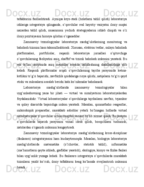 tafakkurini  faollashtiradi.  Ayniqsa  keys-stadi  (holatlarni  tahlil  qilish)  laboratoriya
ishlariga   integratsiya   qilinganda,   o’quvchilar   real   hayotiy   vaziyatni   ilmiy   nuqtai
nazardan   tahlil   qilish,   muammoni   yechish   strategiyalarini   ishlab   chiqish   va   o’z
ilmiy pozitsiyasini himoya qilishni o’rganadilar.
Zamonaviy   texnologiyalar   laboratoriya   mashg’ulotlarining   monitoring   va
baholash tizimini ham takomillashtiradi. Xususan, elektron testlar, onlayn baholash
platformalari,   portfoliolar,   raqamli   laboratoriya   jurnallari   o’qituvchiga
o’quvchilarning faoliyatini aniq, shaffof va tizimli baholash imkonini yaratadi. Bu
esa   ta’lim   jarayonida   aniq   mezonlar   asosida   baholashning   shakllanishiga   olib
keladi.   Raqamli   platformalar   orqali   o’quvchilarning   tajriba   jarayonida   ketma-
ketlikni to’g’ri bajarishi, xavfsizlik qoidalariga rioya qilishi, natijalarni to’g’ri qayd
etishi va xulosalarni asoslab berishi kabi ko’nikmalar baholanadi.
Laboratoriya   mashg’ulotlarida   zamonaviy   texnologiyalar   bilan
uyg’unlashuvning   yana   bir   jihati   —   virtual   va   simulyatsion   laboratoriyalardan
foydalanishdir. Virtual laboratoriyalar o’quvchilarga tajribalarni xavfsiz, tejamkor
va   qulay   sharoitda   bajarishga   imkon   yaratadi.   Masalan,   qimmatbaho   reagentlar,
mikroskopik   preparatlar,   murakkab   asboblar   yetarli   bo’lmagan   hollarda   virtual
simulyatsiyalar o’quvchilar uchun muqobil variant bo’lib xizmat qiladi. Bu jarayon
o’quvchilarda   bajarish   jarayonini   vizual   idrok   qilish,   bosqichlarni   tushunish,
xatolardan o’rganish imkonini kengaytiradi.
Zamonaviy   texnologiyalar   laboratoriya   mashg’ulotlarining   kross-dissiplinar
(fanlararo)   integratsiyasini   ham   kuchaytirmoqda.   Masalan,   biologiya   laboratoriya
mashg’ulotlarida   matematika   (o’lchovlar,   statistik   tahlil),   informatika
(ma’lumotlarni qayta ishlash, grafiklar yaratish), ekologiya, kimyo va fizika fanlari
bilan   uyg’unlik   yuzaga   keladi.   Bu   fanlararo   integratsiya   o’quvchilarda   murakkab
tizimlarni   yaxlit   ko’rish,   ilmiy   tafakkurni   keng   ko’lamda   rivojlantirish   imkonini
beradi. 