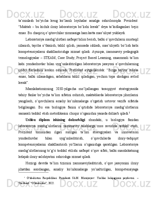 ta’minlash   bo’yicha   keng   ko’lamli   loyihalar   amalga   oshirilmoqda.   Prezident:
“Maktab   –  bu  kichik  ilmiy  laboratoriya  bo’lishi   kerak”   deya  ta’kidlaganlari  bejiz
emas. Bu chaqiriq o’qituvchilar zimmasiga ham katta mas’uliyat yuklaydi.
Laboratoriya mashg’ulotlari nafaqat bilim berish, balki o’quvchilarni mustaqil
izlanish,   tajriba   o’tkazish,   tahlil   qilish,   jamoada   ishlash,   mas’uliyatli   bo’lish   kabi
kompetensiyalarni   shakllantirishga   xizmat   qiladi.   Ayniqsa,   zamonaviy   pedagogik
texnologiyalar – STEAM, Case  Study, Project  Based Learning, muammoli ta’lim
kabi   yondashuvlar   bilan   uyg’unlashtirilgan   laboratoriya   jarayoni   o’quvchilarning
ijodiy   fikrlashini   keskin   oshiradi.   Prezident   aytganlaridek:   “Bizga   tayyor   xulosa
emas,   balki   izlanadigan,   sabablarni   tahlil   qiladigan,   yechim   topa   oladigan   avlod
kerak”.
Mamlakatimizning   2030-yilgacha   mo’ljallangan   taraqqiyot   strategiyasida
tabiiy fanlar  bo’yicha ta’lim  sifatini   oshirish,  maktablarda laboratoriya  jihozlarini
yangilash,   o’quvchilarni   amaliy   ko’nikmalarga   o’rgatish   ustuvor   vazifa   sifatida
belgilangan.   Bu   esa   biologiya   fanini   o’qitishda   laboratoriya   mashg’ulotlarini
samarali tashkil etish metodikasini chuqur o’rganishni yanada dolzarb qiladi. 1
Ushbu   diplom   ishining   dolzarbligi   shundaki,   u   biologiya   fanidan
laboratoriya   mashg’ulotlarini   zamonaviy   talablarga   mos   ravishda   tashkil   etish,
Prezident   tomonidan   ilgari   surilgan   ta’lim   strategiyalari   va   innovatsion
yondashuvlar   bilan   uyg’unlashtirish,   o’quvchilarda   ilmiy-tadqiqot
kompetensiyalarini   shakllantirish   yo’llarini   o’rganishga   qaratilgan.   Laboratoriya
mashg’ulotlarining to’g’ri tashkil etilishi nafaqat o’quv sifati, balki mamlakatning
kelajak ilmiy salohiyatini oshirishga xizmat qiladi.
Hozirgi   davrda   ta’lim   tizimini   zamonaviylashtirish,   o’quv   jarayonini   ilmiy
jihatdan   asoslangan,   amaliy   ko’nikmalarga   yo’naltirilgan,   kompetensiyaga
1
  O‘zbekiston   Respublikasi   Prezidenti   Sh.M.   Mirziyoyev.   Yoshlar   kelajagimiz   poydevori.   –
Toshkent: “O‘zbekiston”, 2022. 