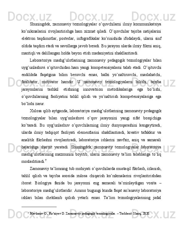 Shuningdek,   zamonaviy   texnologiyalar   o’quvchilarni   ilmiy   kommunikatsiya
ko’nikmalarini   rivojlantirishga   ham   xizmat   qiladi.   O’quvchilar   tajriba   natijalarini
elektron   taqdimotlar,   posterlar,   infografikalar   ko’rinishida   ifodalaydi,   ularni   sinf
oldida taqdim etadi va savollarga javob beradi. Bu jarayon ularda ilmiy fikrni aniq,
mantiqli va dalillangan holda bayon etish madaniyatini shakllantiradi.
Laboratoriya   mashg’ulotlarining   zamonaviy   pedagogik   texnologiyalar   bilan
uyg’unlashuvi  o’qituvchidan ham yangi kompetensiyalarni talab etadi. O’qituvchi
endilikda   faqatgina   bilim   beruvchi   emas,   balki   yo’naltiruvchi,   maslahatchi,
fasilitator,   motivator   hamdir.   U   zamonaviy   texnologiyalarni   bilishi,   tajriba
jarayonlarini   tashkil   etishning   innovatsion   metodikalariga   ega   bo’lishi,
o’quvchilarning   faoliyatini   tahlil   qilish   va   yo’naltirish   kompetensiyalariga   ega
bo’lishi zarur.
Xulosa qilib aytganda, laboratoriya mashg’ulotlarining zamonaviy pedagogik
texnologiyalar   bilan   uyg’unlashuvi   o’quv   jarayonini   yangi   sifat   bosqichiga
ko’taradi.   Bu   uyg’unlashuv   o’quvchilarning   ilmiy   dunyoqarashini   kengaytiradi,
ularda   ilmiy   tadqiqot   faoliyati   elementlarini   shakllantiradi,   kreativ   tafakkur   va
analitik   fikrlashni   rivojlantiradi,   laboratoriya   ishlarini   xavfsiz,   aniq   va   samarali
bajarishga   sharoit   yaratadi.   Shuningdek,   zamonaviy   texnologiyalar   laboratoriya
mashg’ulotlarining   mazmunini   boyitib,   ularni   zamonaviy   ta’lim   talablariga   to’liq
moslashtiradi. 7
Zamonaviy ta’limning tub mohiyati o’quvchilarda mustaqil fikrlash, izlanish,
tahlil   qilish   va   tajriba   asosida   xulosa   chiqarish   ko’nikmalarini   rivojlantirishdan
iborat.   Biologiya   fanida   bu   jarayonni   eng   samarali   ta’minlaydigan   vosita   –
laboratoriya mashg’ulotlaridir. Ammo bugungi kunda faqat an’anaviy laboratoriya
ishlari   bilan   cheklanib   qolish   yetarli   emas.   Ta’lim   texnologiyalarining   jadal
7
  Mavlonov O., Ro‘ziyev D. Zamonaviy pedagogik texnologiyalar. – Toshkent: Sharq, 2020. 