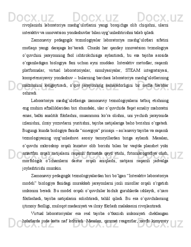 rivojlanishi   laboratoriya   mashg’ulotlarini   yangi   bosqichga   olib   chiqishni,   ularni
interaktiv va innovatsion yondashuvlar bilan uyg’unlashtirishni talab qiladi.
Zamonaviy   pedagogik   texnologiyalar   laboratoriya   mashg’ulotlari   sifatini
mutlaqo   yangi   darajaga   ko’taradi.   Chunki   har   qanday   innovatsion   texnologiya
o’quvchini   jarayonning   faol   ishtirokchisiga   aylantiradi,   bu   esa   tajriba   asosida
o’rganiladigan   biologiya   fani   uchun   ayni   muddao.   Interaktiv   metodlar,   raqamli
platformalar,   virtual   laboratoriyalar,   simulyasiyalar,   STEAM   integratsiyasi,
kompetensiyaviy  yondashuv  –  bularning  barchasi  laboratoriya   mashg’ulotlarining
mazmunini   kengaytiradi,   o’quv   jarayonning   samaradorligini   bir   necha   barobar
oshiradi.
Laboratoriya   mashg’ulotlariga   zamonaviy   texnologiyalarni   tatbiq   etishning
eng   muhim   afzalliklaridan   biri   shundaki,   ular   o’quvchida   faqat   amaliy   mahoratni
emas,   balki   analitik   fikrlashni,   muammoni   ko’ra   olishni,   uni   yechish   jarayonida
izlanishni, ilmiy yozuvlarni yuritishni, tajriba natijalariga baho berishni  o’rgatadi.
Bugungi kunda biologiya fanida “sinergiya” prinsipi – an’anaviy tajriba va raqamli
texnologiyaning   uyg’unlashuvi   asosiy   tamoyillardan   biriga   aylandi.   Masalan,
o’quvchi   mikroskop   orqali   kuzatuv   olib   borishi   bilan   bir   vaqtda   planshet   yoki
smartfon   orqali   natijalarni   raqamli   formatda   qayd   etishi,   fotomikrografiya   olish,
morfologik   o’lchamlarni   dastur   orqali   aniqlashi,   natijani   raqamli   jadvalga
joylashtirishi mumkin.
Zamonaviy pedagogik texnologiyalardan biri bo’lgan “Interaktiv laboratoriya
modeli”   biologiya   fanidagi   murakkab   jarayonlarni   jonli   misollar   orqali   o’rgatish
imkonini   beradi.   Bu   model   orqali   o’quvchilar   kichik   guruhlarda   ishlaydi,   o’zaro
fikrlashadi,   tajriba   natijalarini   solishtiradi,   tahlil   qiladi.   Bu   esa   o’quvchilarning
ijtimoiy faolligi, muloqot madaniyati va ilmiy fikrlash malakasini rivojlantiradi.
Virtual   laboratoriyalar   esa   real   tajriba   o’tkazish   imkoniyati   cheklangan
holatlarda   juda   katta   naf   keltiradi.   Masalan,   qimmat   reagentlar,   xavfli   kimyoviy 
