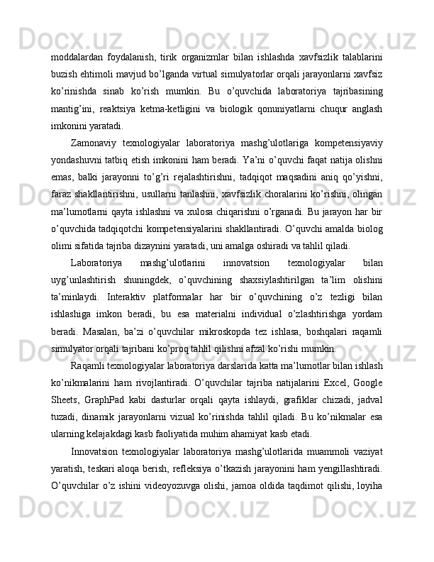 moddalardan   foydalanish,   tirik   organizmlar   bilan   ishlashda   xavfsizlik   talablarini
buzish ehtimoli mavjud bo’lganda virtual simulyatorlar orqali jarayonlarni xavfsiz
ko’rinishda   sinab   ko’rish   mumkin.   Bu   o’quvchida   laboratoriya   tajribasining
mantig’ini,   reaktsiya   ketma-ketligini   va   biologik   qonuniyatlarni   chuqur   anglash
imkonini yaratadi.
Zamonaviy   texnologiyalar   laboratoriya   mashg’ulotlariga   kompetensiyaviy
yondashuvni tatbiq etish imkonini ham beradi. Ya’ni o’quvchi faqat natija olishni
emas,   balki   jarayonni   to’g’ri   rejalashtirishni,   tadqiqot   maqsadini   aniq   qo’yishni,
faraz  shakllantirishni,   usullarni   tanlashni,  xavfsizlik   choralarini  ko’rishni,   olingan
ma’lumotlarni qayta ishlashni va xulosa chiqarishni o’rganadi. Bu jarayon har bir
o’quvchida tadqiqotchi kompetensiyalarini shakllantiradi. O’quvchi amalda biolog
olimi sifatida tajriba dizaynini yaratadi, uni amalga oshiradi va tahlil qiladi.
Laboratoriya   mashg’ulotlarini   innovatsion   texnologiyalar   bilan
uyg’unlashtirish   shuningdek,   o’quvchining   shaxsiylashtirilgan   ta’lim   olishini
ta’minlaydi.   Interaktiv   platformalar   har   bir   o’quvchining   o’z   tezligi   bilan
ishlashiga   imkon   beradi,   bu   esa   materialni   individual   o’zlashtirishga   yordam
beradi.   Masalan,   ba’zi   o’quvchilar   mikroskopda   tez   ishlasa,   boshqalari   raqamli
simulyator orqali tajribani ko’proq tahlil qilishni afzal ko’rishi mumkin.
Raqamli texnologiyalar laboratoriya darslarida katta ma’lumotlar bilan ishlash
ko’nikmalarini   ham   rivojlantiradi.   O’quvchilar   tajriba   natijalarini   Excel,   Google
Sheets,   GraphPad   kabi   dasturlar   orqali   qayta   ishlaydi,   grafiklar   chizadi,   jadval
tuzadi,   dinamik   jarayonlarni   vizual   ko’rinishda   tahlil   qiladi.   Bu   ko’nikmalar   esa
ularning kelajakdagi kasb faoliyatida muhim ahamiyat kasb etadi.
Innovatsion   texnologiyalar   laboratoriya   mashg’ulotlarida   muammoli   vaziyat
yaratish, teskari aloqa berish, refleksiya o’tkazish jarayonini ham yengillashtiradi.
O’quvchilar   o’z   ishini   videoyozuvga   olishi,   jamoa   oldida   taqdimot   qilishi,   loyiha 