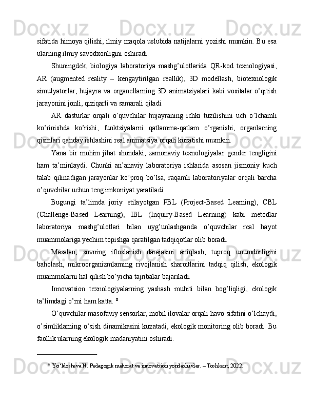 sifatida himoya qilishi, ilmiy maqola uslubida natijalarni yozishi mumkin. Bu esa
ularning ilmiy savodxonligini oshiradi.
Shuningdek,   biologiya   laboratoriya   mashg’ulotlarida   QR-kod   texnologiyasi,
AR   (augmented   reality   –   kengaytirilgan   reallik),   3D   modellash,   biotexnologik
simulyatorlar,   hujayra   va   organellarning   3D   animatsiyalari   kabi   vositalar   o’qitish
jarayonini jonli, qiziqarli va samarali qiladi. 
AR   dasturlar   orqali   o’quvchilar   hujayraning   ichki   tuzilishini   uch   o’lchamli
ko’rinishda   ko’rishi,   funktsiyalarni   qatlamma-qatlam   o’rganishi,   organlarning
qismlari qanday ishlashini real animatsiya orqali kuzatishi mumkin.
Yana   bir   muhim   jihat   shundaki,   zamonaviy   texnologiyalar   gender   tengligini
ham   ta’minlaydi.   Chunki   an’anaviy   laboratoriya   ishlarida   asosan   jismoniy   kuch
talab   qilinadigan   jarayonlar   ko’proq   bo’lsa,   raqamli   laboratoriyalar   orqali   barcha
o’quvchilar uchun teng imkoniyat yaratiladi.
Bugungi   ta’limda   joriy   etilayotgan   PBL   (Project-Based   Learning),   CBL
(Challenge-Based   Learning),   IBL   (Inquiry-Based   Learning)   kabi   metodlar
laboratoriya   mashg’ulotlari   bilan   uyg’unlashganda   o’quvchilar   real   hayot
muammolariga yechim topishga qaratilgan tadqiqotlar olib boradi. 
Masalan,   suvning   ifloslanish   darajasini   aniqlash,   tuproq   unumdorligini
baholash,   mikroorganizmlarning   rivojlanish   sharoitlarini   tadqiq   qilish,   ekologik
muammolarni hal qilish bo’yicha tajribalar bajariladi.
Innovatsion   texnologiyalarning   yashash   muhiti   bilan   bog’liqligi,   ekologik
ta’limdagi o’rni ham katta.  8
O’quvchilar masofaviy sensorlar, mobil ilovalar orqali havo sifatini o’lchaydi,
o’simliklarning o’sish dinamikasini kuzatadi, ekologik monitoring olib boradi. Bu
faollik ularning ekologik madaniyatini oshiradi.
8
   Yo‘ldosheva N. Pedagogik mahorat va innovatsion yondashuvlar. – Toshkent, 2022. 