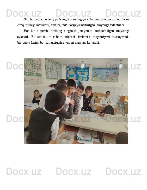 Shu tariqa, zamonaviy pedagogik texnologiyalar laboratoriya mashg’ulotlarini
chuqur ilmiy, interaktiv, amaliy, tadqiqotga yo’naltirilgan jarayonga aylantiradi. 
Har   bir   o’quvchi   o’zining   o’rganish   jarayonini   boshqaradigan   subyektga
aylanadi.   Bu   esa   ta’lim   sifatini   oshiradi,   fanlararo   integratsiyani   kuchaytiradi,
biologiya faniga bo’lgan qiziqishni yuqori darajaga ko’taradi. 