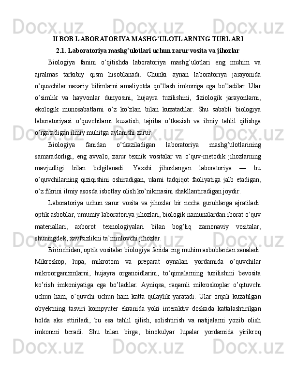 II BOB LABORATORIYA MASHG’ULOTLARNING TURLARI
2.1. Laboratoriya mashg’ulotlari uchun zarur vosita va jihozlar
Biologiya   fanini   o’qitishda   laboratoriya   mashg’ulotlari   eng   muhim   va
ajralmas   tarkibiy   qism   hisoblanadi.   Chunki   aynan   laboratoriya   jarayonida
o’quvchilar   nazariy   bilimlarni   amaliyotda   qo’llash   imkoniga   ega   bo’ladilar.   Ular
o’simlik   va   hayvonlar   dunyosini,   hujayra   tuzilishini,   fiziologik   jarayonlarni,
ekologik   munosabatlarni   o’z   ko’zlari   bilan   kuzatadilar.   Shu   sababli   biologiya
laboratoriyasi   o’quvchilarni   kuzatish,   tajriba   o’tkazish   va   ilmiy   tahlil   qilishga
o’rgatadigan ilmiy muhitga aylanishi zarur.
Biologiya   fanidan   o’tkaziladigan   laboratoriya   mashg’ulotlarining
samaradorligi,   eng   avvalo,   zarur   texnik   vositalar   va   o’quv-metodik   jihozlarning
mavjudligi   bilan   belgilanadi.   Yaxshi   jihozlangan   laboratoriya   —   bu
o’quvchilarning   qiziqishini   oshiradigan,   ularni   tadqiqot   faoliyatiga   jalb   etadigan,
o’z fikrini ilmiy asosda isbotlay olish ko’nikmasini shakllantiradigan joydir.
Laboratoriya   uchun   zarur   vosita   va   jihozlar   bir   necha   guruhlarga   ajratiladi:
optik asboblar, umumiy laboratoriya jihozlari, biologik namunalardan iborat o’quv
materiallari,   axborot   texnologiyalari   bilan   bog’liq   zamonaviy   vositalar,
shuningdek, xavfsizlikni ta’minlovchi jihozlar.
Birinchidan, optik vositalar biologiya fanida eng muhim asboblardan sanaladi.
Mikroskop,   lupa,   mikrotom   va   preparat   oynalari   yordamida   o’quvchilar
mikroorganizmlarni,   hujayra   organoidlarini,   to’qimalarning   tuzilishini   bevosita
ko’rish   imkoniyatiga   ega   bo’ladilar.   Ayniqsa,   raqamli   mikroskoplar   o’qituvchi
uchun   ham,   o’quvchi   uchun   ham   katta   qulaylik   yaratadi.   Ular   orqali   kuzatilgan
obyektning   tasviri   kompyuter   ekranida   yoki   interaktiv   doskada   kattalashtirilgan
holda   aks   ettiriladi,   bu   esa   tahlil   qilish,   solishtirish   va   natijalarni   yozib   olish
imkonini   beradi.   Shu   bilan   birga,   binokulyar   lupalar   yordamida   yirikroq 