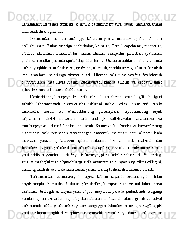 namunalarning tashqi  tuzilishi,  o’simlik  bargining hujayra  qavati, hasharotlarning
tana tuzilishi o’rganiladi.
Ikkinchidan,   har   bir   biologiya   laboratoriyasida   umumiy   tajriba   asboblari
bo’lishi   shart.   Bular   qatoriga   probirkalar,   kolbalar,   Petri   likopchalari,   pipetkalar,
o’lchov   silindrlari,   termometrlar,   shisha   idishlar,   skalpellar,   pincetlar,   spatulalar,
probirka stendlari, hamda spirto’chqichlar kiradi. Ushbu asboblar tajriba davomida
turli suyuqliklarni aralashtirish, qizdirish, o’lchash, moddalarning ta’sirini kuzatish
kabi   amallarni   bajarishga   xizmat   qiladi.   Ulardan   to’g’ri   va   xavfsiz   foydalanish
o’quvchilarda   mas’uliyat   hissini   kuchaytiradi   hamda   aniqlik   va   diqqatni   talab
qiluvchi ilmiy tafakkurni shakllantiradi.
Uchinchidan,   biologiya   fani   tirik   tabiat   bilan   chambarchas   bog’liq   bo’lgani
sababli   laboratoriyada   o’quv-tajriba   ishlarini   tashkil   etish   uchun   turli   tabiiy
materiallar   zarur.   Bu   o’simliklarning   gerbariylari,   hayvonlarning   suyak
to’plamlari,   skelet   modellari,   turli   biologik   kolleksiyalar,   anatomiya   va
morfologiyaga oid modellar bo’lishi kerak. Shuningdek, o’simlik va hayvonlarning
plastmassa   yoki   rezinadan   tayyorlangan   anatomik   maketlari   ham   o’quvchilarda
mavzuni   yaxshiroq   tasavvur   qilish   imkonini   beradi.   Tirik   materiallardan
foydalaniladigan  tajribalarda esa   o’simlik  urug’lari, suv  o’tlari,  mikroorganizmlar
yoki   oddiy   hayvonlar   —   dafniya,   infuzoriya,   gidra   kabilar   ishlatiladi.   Bu   turdagi
amaliy mashg’ulotlar   o’quvchilarga  tirik organizmlar  dunyosining  xilma-xilligini,
ularning tuzilish va moslashish xususiyatlarini aniq tushunish imkonini beradi.
To’rtinchidan,   zamonaviy   biologiya   ta’limi   raqamli   texnologiyalar   bilan
boyitilmoqda.   Interaktiv   doskalar,   planshetlar,   kompyuterlar,   virtual   laboratoriya
dasturlari, biologik simulyatsiyalar  o’quv jarayonini  yanada jonlantiradi. Bugungi
kunda raqamli sensorlar orqali tajriba natijalarini o’lchash, ularni grafik va jadval
ko’rinishida tahlil qilish imkoniyatlari kengaygan. Masalan, harorat, yorug’lik, pH
yoki   karbonat   angidrid   miqdorini   o’lchovchi   sensorlar   yordamida   o’quvchilar 