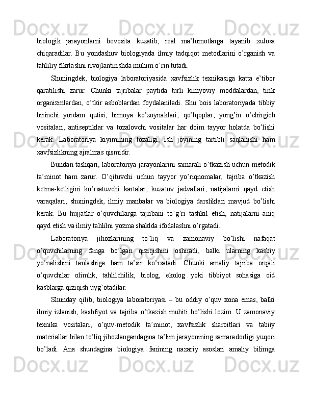 biologik   jarayonlarni   bevosita   kuzatib,   real   ma’lumotlarga   tayanib   xulosa
chiqaradilar.   Bu   yondashuv   biologiyada   ilmiy   tadqiqot   metodlarini   o’rganish   va
tahliliy fikrlashni rivojlantirishda muhim o’rin tutadi.
Shuningdek,   biologiya   laboratoriyasida   xavfsizlik   texnikasiga   katta   e’tibor
qaratilishi   zarur.   Chunki   tajribalar   paytida   turli   kimyoviy   moddalardan,   tirik
organizmlardan,   o’tkir   asboblardan   foydalaniladi.   Shu   bois   laboratoriyada   tibbiy
birinchi   yordam   qutisi,   himoya   ko’zoynaklari,   qo’lqoplar,   yong’in   o’chirgich
vositalari,   antiseptiklar   va   tozalovchi   vositalar   har   doim   tayyor   holatda   bo’lishi
kerak.   Laboratoriya   kiyimining   tozaligi,   ish   joyining   tartibli   saqlanishi   ham
xavfsizlikning ajralmas qismidir.
Bundan tashqari, laboratoriya jarayonlarini samarali o’tkazish uchun metodik
ta’minot   ham   zarur.   O’qituvchi   uchun   tayyor   yo’riqnomalar,   tajriba   o’tkazish
ketma-ketligini   ko’rsatuvchi   kartalar,   kuzatuv   jadvallari,   natijalarni   qayd   etish
varaqalari,   shuningdek,   ilmiy   manbalar   va   biologiya   darsliklari   mavjud   bo’lishi
kerak.   Bu   hujjatlar   o’quvchilarga   tajribani   to’g’ri   tashkil   etish,   natijalarni   aniq
qayd etish va ilmiy tahlilni yozma shaklda ifodalashni o’rgatadi.
Laboratoriya   jihozlarining   to’liq   va   zamonaviy   bo’lishi   nafaqat
o’quvchilarning   fanga   bo’lgan   qiziqishini   oshiradi,   balki   ularning   kasbiy
yo’nalishini   tanlashiga   ham   ta’sir   ko’rsatadi.   Chunki   amaliy   tajriba   orqali
o’quvchilar   olimlik,   tahlilchilik,   biolog,   ekolog   yoki   tibbiyot   sohasiga   oid
kasblarga qiziqish uyg’otadilar.
Shunday   qilib,   biologiya   laboratoriyasi   –   bu   oddiy   o’quv   xona   emas,   balki
ilmiy   izlanish,   kashfiyot   va   tajriba   o’tkazish   muhiti   bo’lishi   lozim.   U   zamonaviy
texnika   vositalari,   o’quv-metodik   ta’minot,   xavfsizlik   sharoitlari   va   tabiiy
materiallar bilan to’liq jihozlangandagina ta’lim jarayonining samaradorligi yuqori
bo’ladi.   Ana   shundagina   biologiya   fanining   nazariy   asoslari   amaliy   bilimga 