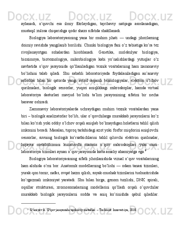 aylanadi,   o’quvchi   esa   ilmiy   fikrlaydigan,   tajribaviy   natijaga   asoslanadigan,
mustaqil xulosa chiqarishga qodir shaxs sifatida shakllanadi.
Biologiya   laboratoriyasining   yana   bir   muhim   jihati   —   undagi   jihozlarning
doimiy ravishda yangilanib borilishi. Chunki biologiya fani o’z tabiatiga ko’ra tez
rivojlanayotgan   sohalardan   hisoblanadi.   Genetika,   molekulyar   biologiya,
bioximoya,   biotexnologiya,   mikrobiologiya   kabi   yo’nalishlardagi   yutuqlar   o’z
navbatida   o’quv   jarayonida   qo’llaniladigan   texnik   vositalarning   ham   zamonaviy
bo’lishini   talab   qiladi.   Shu   sababli   laboratoriyada   foydalaniladigan   an’anaviy
asboblar   bilan   bir   qatorda   yangi   avlod   raqamli   texnologiyalar,   elektron   o’lchov
qurilmalari,   biologik   sensorlar,   yuqori   aniqlikkagi   mikroskoplar,   hamda   virtual
laboratoriya   dasturlari   mavjud   bo’lishi   ta’lim   jarayonining   sifatini   bir   necha
baravar oshiradi.
Zamonaviy   laboratoriyalarda   uchraydigan   muhim   texnik   vositalardan   yana
biri – biologik analizatorlar bo’lib, ular o’quvchilarga murakkab jarayonlarni ko’z
bilan ko’rish yoki oddiy o’lchov orqali aniqlab bo’lmaydigan holatlarni tahlil qilish
imkonini beradi. Masalan, tuproq tarkibidagi azot yoki fosfor miqdorini aniqlovchi
sensorlar,   suvning   biologik   ko’rsatkichlarini   tahlil   qiluvchi   elektron   qurilmalar,
hujayra   metabolizmini   kuzatuvchi   maxsus   o’quv   mikroskoplari   yoki   mini-
laboratoriya tizimlari aynan o’quv jarayonida katta amaliy ahamiyatga ega. 9
Biologiya laboratoriyasining sifatli jihozlanishida vizual  o’quv vositalarining
ham   alohida   o’rni   bor.   Anatomik   modellarning   bo’lishi   —   odam   tanasi   tizimlari,
yurak-qon tomir, nafas, ovqat hazm qilish, suyak-mushak tizimlarini tushuntirishda
ko’rgazmali   imkoniyat   yaratadi.   Shu   bilan   birga,   genom   tuzilishi,   DNK   spirali,
oqsillar   strukturasi,   xromosomalarning   modellarini   qo’llash   orqali   o’quvchilar
murakkab   biologik   jarayonlarni   sodda   va   aniq   ko’rinishda   qabul   qiladilar.
9
   G‘aniyev A. O‘quv jarayonida tajribaviy metodlar. – Toshkent: Innovatsiya, 2018. 