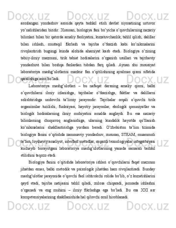 asoslangan   yondashuv   asosida   qayta   tashkil   etish   davlat   siyosatining   ustuvor
yo’nalishlaridan biridir. Xususan, biologiya fani bo’yicha o’quvchilarning nazariy
bilimlari bilan bir qatorda amaliy faoliyatini, kuzatuvchanlik, tahlil qilish, dalillar
bilan   ishlash,   mustaqil   fikrlash   va   tajriba   o’tkazish   kabi   ko’nikmalarini
rivojlantirish   bugungi   kunda   alohida   ahamiyat   kasb   etadi.   Biologiya   o’zining
tabiiy-ilmiy   mazmuni,   tirik   tabiat   hodisalarini   o’rganish   usullari   va   tajribaviy
yondashuvi   bilan   boshqa   fanlardan   tubdan   farq   qiladi.   Aynan   shu   xususiyat
laboratoriya   mashg’ulotlarini   mazkur   fan   o’qitilishining   ajralmas   qismi   sifatida
qaralishiga asos bo’ladi.
Laboratoriya   mashg’ulotlari   –   bu   nafaqat   darsning   amaliy   qismi,   balki
o’quvchilarni   ilmiy   izlanishga,   tajribalar   o’tkazishga,   faktlar   va   dalillarni
solishtirishga   undovchi   ta’limiy   jarayondir.   Tajribalar   orqali   o’quvchi   tirik
organizmlar   tuzilishi,   funksiyasi,   hayotiy   jarayonlar,   ekologik   qonuniyatlar   va
biologik   hodisalarning   ilmiy   mohiyatini   amalda   anglaydi.   Bu   esa   nazariy
bilimlarning   chuqurroq   anglanishiga,   ularning   kundalik   hayotda   qo’llanish
ko’nikmalarini   shakllantirishga   yordam   beradi.   O’zbekiston   ta’lim   tizimida
biologiya   fanini   o’qitishda   zamonaviy   yondashuv,   xususan,   STEAM,   muammoli
ta’lim, loyihaviy amaliyot, interfaol metodlar, raqamli texnologiyalar integratsiyasi
kuchayib   borayotgani   laboratoriya   mashg’ulotlarining   yanada   samarali   tashkil
etilishini taqozo etadi.
Biologiya   fanini   o’qitishda   laboratoriya   ishlari   o’quvchilarni   faqat   mazmun
jihatdan   emas,   balki   metodik   va   psixologik   jihatdan   ham   rivojlantiradi.   Bunday
mashg’ulotlar jarayonida o’quvchi faol ishtirokchi rolida bo’lib, o’z kuzatishlarini
qayd   etadi,   tajriba   natijasini   tahlil   qiladi,   xulosa   chiqaradi,   jamoada   ishlashni
o’rganadi   va   eng   muhimi   –   ilmiy   fikrlashga   ega   bo’ladi.   Bu   esa   XXI   asr
kompetensiyalarining shakllanishida hal qiluvchi omil hisoblanadi. 