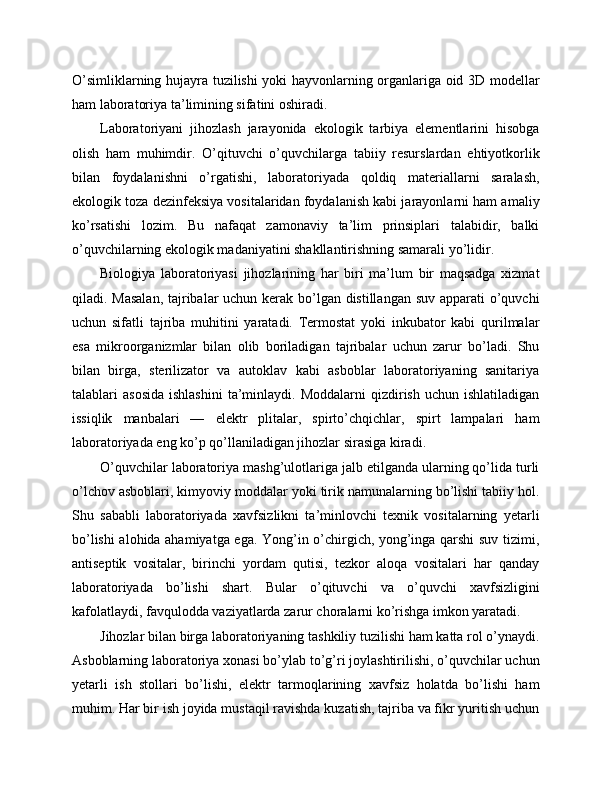 O’simliklarning hujayra tuzilishi yoki hayvonlarning organlariga oid 3D modellar
ham laboratoriya ta’limining sifatini oshiradi.
Laboratoriyani   jihozlash   jarayonida   ekologik   tarbiya   elementlarini   hisobga
olish   ham   muhimdir.   O’qituvchi   o’quvchilarga   tabiiy   resurslardan   ehtiyotkorlik
bilan   foydalanishni   o’rgatishi,   laboratoriyada   qoldiq   materiallarni   saralash,
ekologik toza dezinfeksiya vositalaridan foydalanish kabi jarayonlarni ham amaliy
ko’rsatishi   lozim.   Bu   nafaqat   zamonaviy   ta’lim   prinsiplari   talabidir,   balki
o’quvchilarning ekologik madaniyatini shakllantirishning samarali yo’lidir.
Biologiya   laboratoriyasi   jihozlarining   har   biri   ma’lum   bir   maqsadga   xizmat
qiladi. Masalan,  tajribalar  uchun kerak bo’lgan distillangan suv apparati  o’quvchi
uchun   sifatli   tajriba   muhitini   yaratadi.   Termostat   yoki   inkubator   kabi   qurilmalar
esa   mikroorganizmlar   bilan   olib   boriladigan   tajribalar   uchun   zarur   bo’ladi.   Shu
bilan   birga,   sterilizator   va   autoklav   kabi   asboblar   laboratoriyaning   sanitariya
talablari   asosida   ishlashini   ta’minlaydi.  Moddalarni  qizdirish  uchun   ishlatiladigan
issiqlik   manbalari   —   elektr   plitalar,   spirto’chqichlar,   spirt   lampalari   ham
laboratoriyada eng ko’p qo’llaniladigan jihozlar sirasiga kiradi.
O’quvchilar laboratoriya mashg’ulotlariga jalb etilganda ularning qo’lida turli
o’lchov asboblari, kimyoviy moddalar yoki tirik namunalarning bo’lishi tabiiy hol.
Shu   sababli   laboratoriyada   xavfsizlikni   ta’minlovchi   texnik   vositalarning   yetarli
bo’lishi alohida ahamiyatga ega. Yong’in o’chirgich, yong’inga qarshi suv tizimi,
antiseptik   vositalar,   birinchi   yordam   qutisi,   tezkor   aloqa   vositalari   har   qanday
laboratoriyada   bo’lishi   shart.   Bular   o’qituvchi   va   o’quvchi   xavfsizligini
kafolatlaydi, favqulodda vaziyatlarda zarur choralarni ko’rishga imkon yaratadi.
Jihozlar bilan birga laboratoriyaning tashkiliy tuzilishi ham katta rol o’ynaydi.
Asboblarning laboratoriya xonasi bo’ylab to’g’ri joylashtirilishi, o’quvchilar uchun
yetarli   ish   stollari   bo’lishi,   elektr   tarmoqlarining   xavfsiz   holatda   bo’lishi   ham
muhim. Har bir ish joyida mustaqil ravishda kuzatish, tajriba va fikr yuritish uchun 
