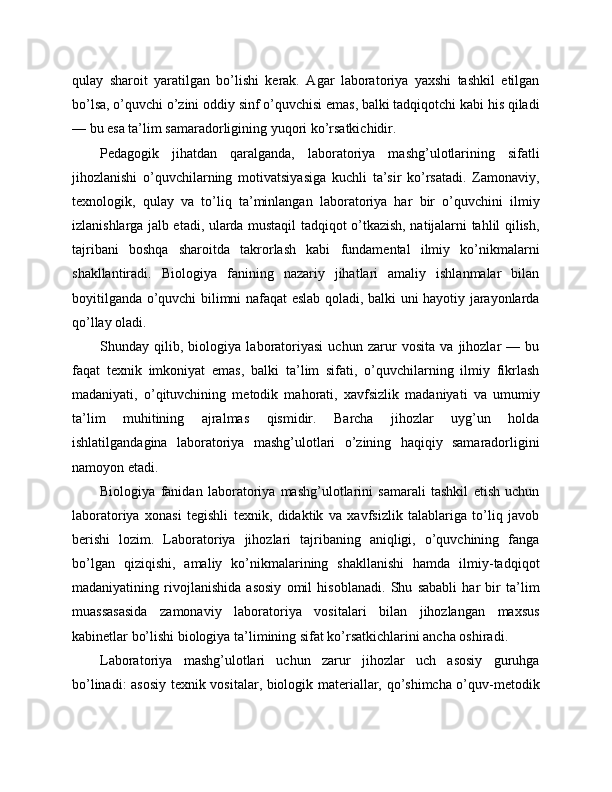 qulay   sharoit   yaratilgan   bo’lishi   kerak.   Agar   laboratoriya   yaxshi   tashkil   etilgan
bo’lsa, o’quvchi o’zini oddiy sinf o’quvchisi emas, balki tadqiqotchi kabi his qiladi
— bu esa ta’lim samaradorligining yuqori ko’rsatkichidir.
Pedagogik   jihatdan   qaralganda,   laboratoriya   mashg’ulotlarining   sifatli
jihozlanishi   o’quvchilarning   motivatsiyasiga   kuchli   ta’sir   ko’rsatadi.   Zamonaviy,
texnologik,   qulay   va   to’liq   ta’minlangan   laboratoriya   har   bir   o’quvchini   ilmiy
izlanishlarga jalb etadi, ularda mustaqil tadqiqot o’tkazish, natijalarni tahlil qilish,
tajribani   boshqa   sharoitda   takrorlash   kabi   fundamental   ilmiy   ko’nikmalarni
shakllantiradi.   Biologiya   fanining   nazariy   jihatlari   amaliy   ishlanmalar   bilan
boyitilganda o’quvchi bilimni nafaqat eslab qoladi, balki uni hayotiy jarayonlarda
qo’llay oladi.
Shunday   qilib,   biologiya   laboratoriyasi   uchun   zarur   vosita   va   jihozlar   —   bu
faqat   texnik   imkoniyat   emas,   balki   ta’lim   sifati,   o’quvchilarning   ilmiy   fikrlash
madaniyati,   o’qituvchining   metodik   mahorati,   xavfsizlik   madaniyati   va   umumiy
ta’lim   muhitining   ajralmas   qismidir.   Barcha   jihozlar   uyg’un   holda
ishlatilgandagina   laboratoriya   mashg’ulotlari   o’zining   haqiqiy   samaradorligini
namoyon etadi.
Biologiya   fanidan   laboratoriya   mashg’ulotlarini   samarali   tashkil   etish   uchun
laboratoriya   xonasi   tegishli   texnik,   didaktik   va   xavfsizlik   talablariga   to’liq   javob
berishi   lozim.   Laboratoriya   jihozlari   tajribaning   aniqligi,   o’quvchining   fanga
bo’lgan   qiziqishi,   amaliy   ko’nikmalarining   shakllanishi   hamda   ilmiy-tadqiqot
madaniyatining   rivojlanishida   asosiy   omil   hisoblanadi.   Shu   sababli   har   bir   ta’lim
muassasasida   zamonaviy   laboratoriya   vositalari   bilan   jihozlangan   maxsus
kabinetlar bo’lishi biologiya ta’limining sifat ko’rsatkichlarini ancha oshiradi.
Laboratoriya   mashg’ulotlari   uchun   zarur   jihozlar   uch   asosiy   guruhga
bo’linadi: asosiy texnik vositalar, biologik materiallar, qo’shimcha o’quv-metodik 