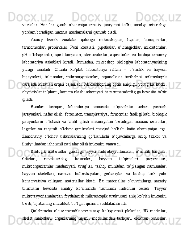 vositalar.   Har   bir   guruh   o’z   ichiga   amaliy   jarayonni   to’liq   amalga   oshirishga
yordam beradigan maxsus moslamalarni qamrab oladi.
Asosiy   texnik   vositalar   qatoriga   mikroskoplar,   lupalar,   binoqozirlar,
termometrlar,   probirkalar,   Petri   kosalari,   pipetkalar,   o’lchagichlar,   mikrotomlar,
pH   o’lchagichlar,   spirt   lampalari,   sterilizatorlar,   aspiratorlar   va   boshqa   umumiy
laboratoriya   asboblari   kiradi.   Jumladan,   mikroskop   biologiya   laboratoriyasining
yuragi   sanaladi.   Chunki   ko’plab   laboratoriya   ishlari   –   o’simlik   va   hayvon
hujayralari,   to’qimalar,   mikroorganizmlar,   organellalar   tuzilishini   mikroskopik
darajada kuzatish orqali bajariladi. Mikroskopning optik aniqligi, yorug’lik kuchi,
obyektivlar to’plami, kamera ulash imkoniyati dars samaradorligiga bevosita ta’sir
qiladi.
Bundan   tashqari,   laboratoriya   xonasida   o’quvchilar   uchun   yashash
jarayonlari, nafas olish, fotosintez, transpiratsiya, fermentlar faolligi kabi biologik
jarayonlarni   o’lchash   va   tahlil   qilish   imkoniyatini   beradigan   maxsus   sensorlar,
logerlar   va   raqamli   o’lchov   qurilmalari   mavjud   bo’lishi   katta   ahamiyatga   ega.
Zamonaviy   o’lchov   uskunalarining   qo’llanilishi   o’quvchilarga   aniq,   tezkor   va
ilmiy jihatdan ishonchli natijalar olish imkonini yaratadi.
Biologik   materiallar   guruhiga   tayyor   mikrotayyorlamalar,   o’simlik   barglari,
ildizlari,   novdalaridagi   kesmalar,   hayvon   to’qimalari   preparatlari,
mikroorganizmlar   madaniyati,   urug’lar,   tashqi   muhitdan   to’plangan   namunalar,
hayvon   skeletlari,   namuna   kollektsiyalari,   gerbariylar   va   boshqa   tirik   yoki
konservatsiya   qilingan   materiallar   kiradi.   Bu   materiallar   o’quvchilarga   nazariy
bilimlarni   bevosita   amaliy   ko’rinishda   tushunish   imkonini   beradi.   Tayyor
mikrotayyorlamalardan foydalanish mikroskopik strukturani aniq ko’rish imkonini
berib, tajribaning murakkab bo’lgan qismini soddalashtiradi.
Qo’shimcha   o’quv-metodik   vositalarga   ko’rgazmali   plakatlar,   3D   modellar,
skelet   maketlari,   organlarning   hajmli   modellaridan   tashqari,   elektron   resurslar, 