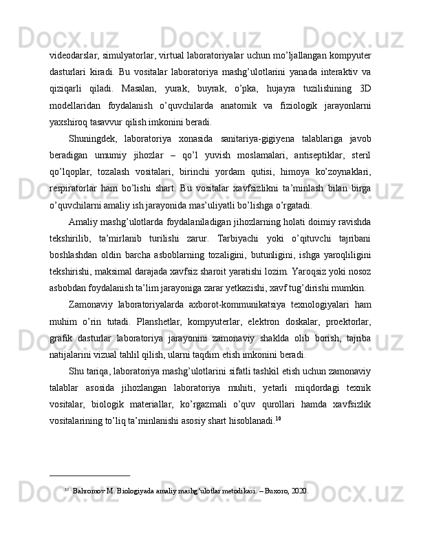 videodarslar, simulyatorlar, virtual laboratoriyalar uchun mo’ljallangan kompyuter
dasturlari   kiradi.   Bu   vositalar   laboratoriya   mashg’ulotlarini   yanada   interaktiv   va
qiziqarli   qiladi.   Masalan,   yurak,   buyrak,   o’pka,   hujayra   tuzilishining   3D
modellaridan   foydalanish   o’quvchilarda   anatomik   va   fiziologik   jarayonlarni
yaxshiroq tasavvur qilish imkonini beradi.
Shuningdek,   laboratoriya   xonasida   sanitariya-gigiyena   talablariga   javob
beradigan   umumiy   jihozlar   –   qo’l   yuvish   moslamalari,   antiseptiklar,   steril
qo’lqoplar,   tozalash   vositalari,   birinchi   yordam   qutisi,   himoya   ko’zoynaklari,
respiratorlar   ham   bo’lishi   shart.   Bu   vositalar   xavfsizlikni   ta’minlash   bilan   birga
o’quvchilarni amaliy ish jarayonida mas’uliyatli bo’lishga o’rgatadi.
Amaliy mashg’ulotlarda foydalaniladigan jihozlarning holati doimiy ravishda
tekshirilib,   ta’mirlanib   turilishi   zarur.   Tarbiyachi   yoki   o’qituvchi   tajribani
boshlashdan   oldin   barcha   asboblarning   tozaligini,   butunligini,   ishga   yaroqliligini
tekshirishi, maksimal darajada xavfsiz sharoit yaratishi lozim. Yaroqsiz yoki nosoz
asbobdan foydalanish ta’lim jarayoniga zarar yetkazishi, xavf tug’dirishi mumkin.
Zamonaviy   laboratoriyalarda   axborot-kommunikatsiya   texnologiyalari   ham
muhim   o’rin   tutadi.   Planshetlar,   kompyuterlar,   elektron   doskalar,   proektorlar,
grafik   dasturlar   laboratoriya   jarayonini   zamonaviy   shaklda   olib   borish,   tajriba
natijalarini vizual tahlil qilish, ularni taqdim etish imkonini beradi.
Shu tariqa, laboratoriya mashg’ulotlarini sifatli tashkil etish uchun zamonaviy
talablar   asosida   jihozlangan   laboratoriya   muhiti,   yetarli   miqdordagi   texnik
vositalar,   biologik   materiallar,   ko’rgazmali   o’quv   qurollari   hamda   xavfsizlik
vositalarining to’liq ta’minlanishi asosiy shart hisoblanadi. 10
10
   Bahromov M. Biologiyada amaliy mashg‘ulotlar metodikasi. – Buxoro, 2020. 