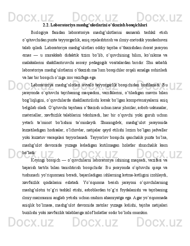2.2. Laboratoriya mashg’ulotlarini o’tkazish bosqichlari
Biologiya   fanidan   laboratoriya   mashg’ulotlarini   samarali   tashkil   etish
o’qituvchidan puxta tayyorgarlik, aniq rejalashtirish va ilmiy-metodik yondashuvni
talab qiladi. Laboratoriya mashg’ulotlari oddiy tajriba o’tkazishdan iborat jarayon
emas   —   u   murakkab   didaktik   tizim   bo’lib,   o’quvchining   bilim,   ko’nikma   va
malakalarini   shakllantiruvchi   asosiy   pedagogik   vositalardan   biridir.   Shu   sababli
laboratoriya mashg’ulotlarini o’tkazish ma’lum bosqichlar orqali amalga oshiriladi
va har bir bosqich o’ziga xos vazifaga ega.
Laboratoriya   mashg’ulotlari   avvalo   tayyorgarlik   bosqichidan   boshlanadi.   Bu
jarayonda   o’qituvchi   tajribaning   maqsadini,   vazifalarini,   o’tiladigan   mavzu   bilan
bog’liqligini, o’quvchilarda shakllantirilishi  kerak bo’lgan kompetensiyalarni  aniq
belgilab oladi. O’qituvchi tajribani o’tkazish uchun zarur jihozlar, asbob-uskunalar,
materiallar,   xavfsizlik   talablarini   tekshiradi,   har   bir   o’quvchi   yoki   guruh   uchun
yetarli   ta’minot   bo’lishini   ta’minlaydi.   Shuningdek,   mashg’ulot   jarayonida
kuzatiladigan   hodisalar,   o’lchovlar,   natijalar   qayd   etilishi   lozim   bo’lgan   jadvallar
yoki   kuzatuv  varaqalari   tayyorlanadi.  Tayyorlov  bosqichi  qanchalik  puxta   bo’lsa,
mashg’ulot   davomida   yuzaga   keladigan   kutilmagan   holatlar   shunchalik   kam
bo’ladi.
Keyingi   bosqich   —   o’quvchilarni   laboratoriya   ishining   maqsadi,   vazifasi   va
bajarish   tartibi   bilan   tanishtirish   bosqichidir.   Bu   jarayonda   o’qituvchi   qisqa   va
tushunarli yo’riqnomani beradi, bajariladigan ishlarning ketma-ketligini izohlaydi,
xavfsizlik   qoidalarini   eslatadi.   Yo’riqnoma   berish   jarayoni   o’quvchilarning
mashg’ulotni   to’g’ri   tashkil   etishi,   asboblardan   to’g’ri   foydalanishi   va   tajribaning
ilmiy mazmunini anglab yetishi uchun muhim ahamiyatga ega. Agar yo’riqnomada
aniqlik   bo’lmasa,   mashg’ulot   davomida   xatolar   yuzaga   kelishi,   tajriba   natijalari
buzilishi yoki xavfsizlik talablariga xilof holatlar sodir bo’lishi mumkin. 