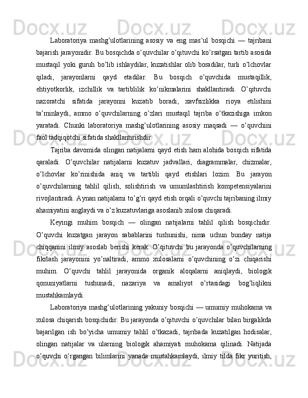 Laboratoriya   mashg’ulotlarining   asosiy   va   eng   mas’ul   bosqichi   —   tajribani
bajarish jarayonidir. Bu bosqichda o’quvchilar o’qituvchi ko’rsatgan tartib asosida
mustaqil   yoki   guruh   bo’lib   ishlaydilar,   kuzatishlar   olib   boradilar,   turli   o’lchovlar
qiladi,   jarayonlarni   qayd   etadilar.   Bu   bosqich   o’quvchida   mustaqillik,
ehtiyotkorlik,   izchillik   va   tartiblilik   ko’nikmalarini   shakllantiradi.   O’qituvchi
nazoratchi   sifatida   jarayonni   kuzatib   boradi,   xavfsizlikka   rioya   etilishini
ta’minlaydi,   ammo   o’quvchilarning   o’zlari   mustaqil   tajriba   o’tkazishiga   imkon
yaratadi.   Chunki   laboratoriya   mashg’ulotlarining   asosiy   maqsadi   —   o’quvchini
faol tadqiqotchi sifatida shakllantirishdir.
Tajriba davomida olingan natijalarni qayd etish ham alohida bosqich sifatida
qaraladi.   O’quvchilar   natijalarni   kuzatuv   jadvallari,   diagrammalar,   chizmalar,
o’lchovlar   ko’rinishida   aniq   va   tartibli   qayd   etishlari   lozim.   Bu   jarayon
o’quvchilarning   tahlil   qilish,   solishtirish   va   umumlashtirish   kompetensiyalarini
rivojlantiradi. Aynan natijalarni to’g’ri qayd etish orqali o’quvchi tajribaning ilmiy
ahamiyatini anglaydi va o’z kuzatuvlariga asoslanib xulosa chiqaradi.
Keyingi   muhim   bosqich   —   olingan   natijalarni   tahlil   qilish   bosqichidir.
O’quvchi   kuzatgan   jarayon   sabablarini   tushunishi,   nima   uchun   bunday   natija
chiqqanini   ilmiy   asoslab   berishi   kerak.   O’qituvchi   bu   jarayonda   o’quvchilarning
fikrlash   jarayonini   yo’naltiradi,   ammo   xulosalarni   o’quvchining   o’zi   chiqarishi
muhim.   O’quvchi   tahlil   jarayonida   organik   aloqalarni   aniqlaydi,   biologik
qonuniyatlarni   tushunadi,   nazariya   va   amaliyot   o’rtasidagi   bog’liqlikni
mustahkamlaydi.
Laboratoriya mashg’ulotlarining yakuniy bosqichi — umumiy muhokama va
xulosa chiqarish bosqichidir. Bu jarayonda o’qituvchi o’quvchilar bilan birgalikda
bajarilgan   ish   bo’yicha   umumiy   tahlil   o’tkazadi,   tajribada   kuzatilgan   hodisalar,
olingan   natijalar   va   ularning   biologik   ahamiyati   muhokama   qilinadi.   Natijada
o’quvchi   o’rgangan   bilimlarini   yanada   mustahkamlaydi,   ilmiy   tilda   fikr   yuritish, 